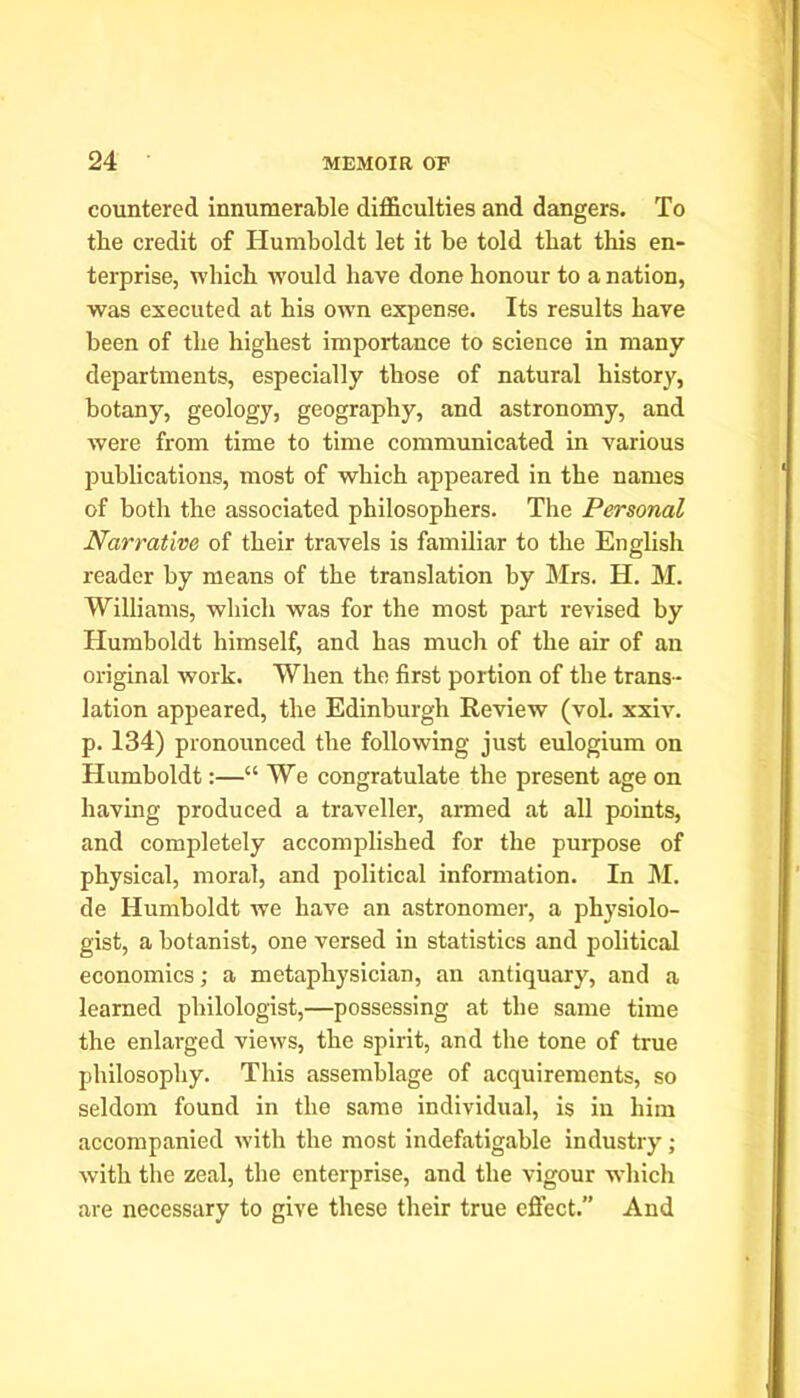 countered innumerable difficulties and dangers. To the credit of Humboldt let it be told that this en- terprise, which would have done honour to a nation, was executed at his owm expense. Its results have been of the highest importance to science in many departments, especially those of natural history, botany, geology, geography, and astronomy, and were from time to time communicated in various publications, most of which appeared in the names of both the associated philosophers. The Personal Narrative of their travels is familiar to the English reader by means of the translation by Mrs. H. M. Williams, which was for the most part revised by Humboldt himself, and has much of the air of an original work. When the first portion of the trans- lation appeared, the Edinburgh Review (vol. xxiv. p. 134) pronounced the following just eulogium on Humboldt:—“ We congratulate the present age on having produced a traveller, armed at all points, and completely accomplished for the purpose of physical, moral, and political information. In M. de Humboldt we have an astronomer, a physiolo- gist, a botanist, one versed in statistics and political economics; a metaphysician, an antiquary, and a learned philologist,—possessing at the same time the enlarged views, the spirit, and the tone of true philosophy. This assemblage of acquirements, so seldom found in the same individual, is in him accompanied with the most indefatigable industry; with the zeal, the enterprise, and the vigour which are necessary to give these their true effect.” And