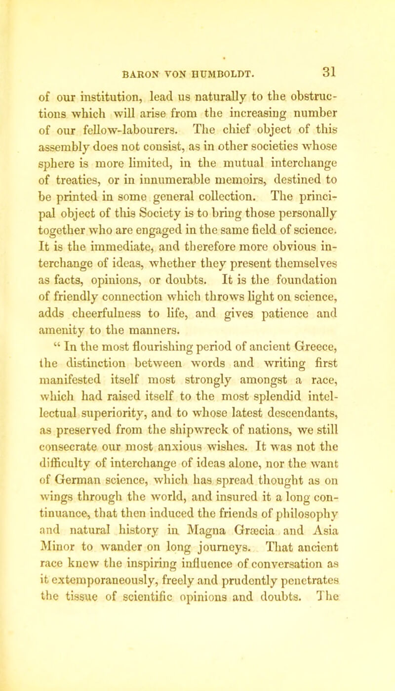 of our institution, lead us naturally to the obstruc- tions which will arise from the increasing number of our fellow-labourers. The chief object of this assembly does not consist, as in other societies -whose sphere is more limited, in the mutual interchange of treaties, or in innumerable memoirs, destined to be printed in some general collection. The princi- pal object of this Society is to bring those personally together who are engaged in the same field of science. It is the immediate, and therefore more obvious in- terchange of ideas, whether they present themselves as facts, opinions, or doubts. It is the foundation of friendly connection which throws light on science, adds cheerfulness to life, and gives patience and amenity to the manners. “ In the most flourishing period of ancient Greece, the distinction between words and writing first manifested itself most strongly amongst a race, which had raised itself to the most splendid intel- lectual superiority, and to whose latest descendants, as preserved from the shipwreck of nations, we still consecrate our most anxious wishes. It was not the difficulty of interchange of ideas alone, nor the want of German science, which has spread thought as on wings through the world, and insured it a long con- tinuance, that then induced the friends of philosophy and natural history in Magna Grcecia and Asia Minor to wander on long journeys. That ancient race knew the inspiring influence of conversation as it extemporaneously, freely and prudently penetrates the tissue of scientific opinions and doubts. The