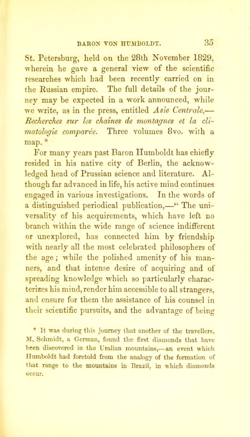 St. Petersburg, held on the 28th November 1829, wherein he gave a general view of the scientific researches which had been recently carried on in the Russian empire. The full details of the jour- ney may be expected in a work announced, while we wTrite, as in the press, entitled Asie Centrale,— Recherches sur les chaines de montagnes el la cli- matologie comparee. Three volumes 8vo. with a map. * For many years past Baron Humboldt has chiefly resided in his native city of Berlin, the acknow- ledged head of Prussian science and literature. Al- though far advanced in life, his active mind continues engaged in various investigations. In the words of a distinguished periodical publication,—“ The uni- versality of his acquirements, which have left no branch within the wide range of science indifferent or unexplored, has connected him by friendship with nearly all the most celebrated philosophers of the age; while the polished amenity of his man- ners, and that intense desire of acquiring and of spreading knowledge which so particularly charac- terizes his mind, render him accessible to all strangers, and ensure for them the assistance of his counsel in their scientific pursuits, and the advantage of being * It was during this journey that another of the travellers, M. Schmidt, a German, found the first diamonds that have been discovered in the Uralian mountains,—an event which Humboldt had foretold from the analogy of the formation of tliat range to the mountains in Brazil, in which diamonds occur.