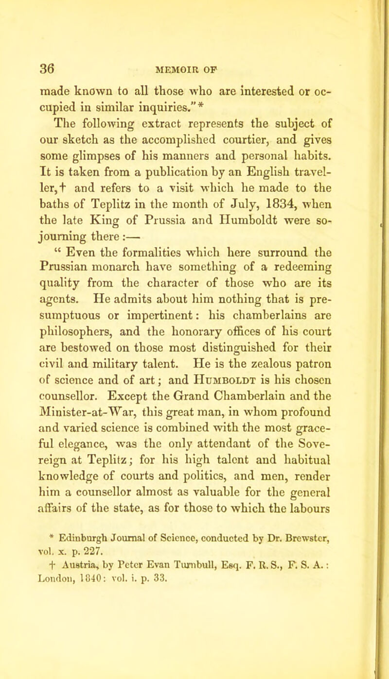 made known to all those who are interested or oc- cupied in similar inquiries.”* The following extract represents the subject of our sketch as the accomplished courtier, and gives some glimpses of his manners and personal habits. It is taken from a publication by an English travel- ler,! and refers to a visit which he made to the baths of Teplitz in the month of July, 1834, when the late King of Prussia and Humboldt were so- journing there:— “ Even the formalities which here surround the Prussian monarch have something of a redeeming quality from the character of those who are its agents. He admits about him nothing that is pre- sumptuous or impertinent: his chamberlains are philosophers, and the honorary offices of his court are bestowed on those most distinguished for their civil and military talent. He is the zealous patron of science and of art; and Humboldt is his chosen counsellor. Except the Grand Chamberlain and the Minister-at-War, this great man, in whom profound and varied science is combined with the most grace- ful elegance, was the only attendant of the Sove- reign at Teplitz; for his high talent and habitual knowledge of courts and politics, and men, render him a counsellor almost as valuable for the general affairs of the state, as for those to which the labours * Edinburgh Journal of Science, conducted by Dr. Brewster, vol. x. p. 227. f Austria, by l’ctcr Evan Turnbull, Esq. F. It. S., F. S. A.: London, 1840: vol. i. p. 33.