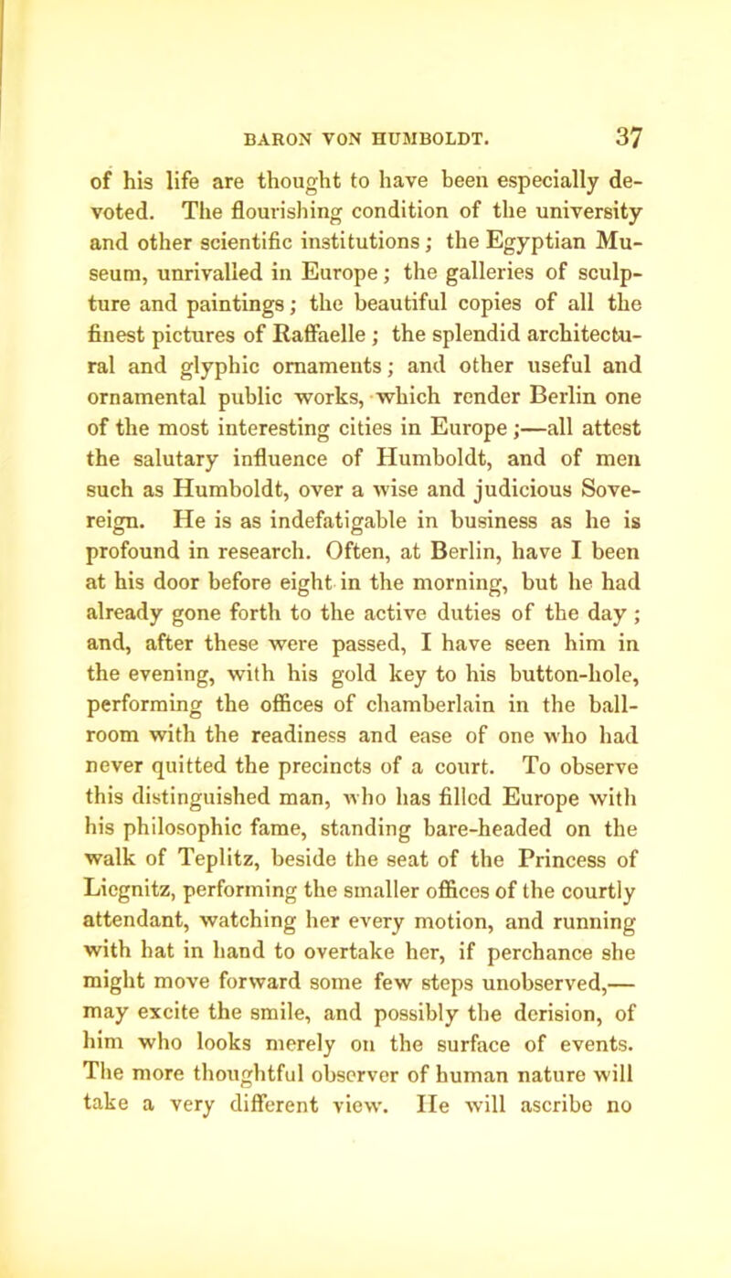 of his life are thought to have been especially de- voted. The flourishing condition of the university and other scientific institutions; the Egyptian Mu- seum, unrivalled in Europe; the galleries of sculp- ture and paintings; the beautiful copies of all the finest pictures of Raffaelle ; the splendid architectu- ral and glyphic ornaments; and other useful and ornamental public works, which render Berlin one of the most interesting cities in Europe ;—all attest the salutary influence of Humboldt, and of men such as Humboldt, over a wise and judicious Sove- reign. He is as indefatigable in business as he is profound in research. Often, at Berlin, have I been at his door before eight in the morning, but he had already gone forth to the active duties of the day ; and, after these were passed, I have seen him in the evening, with his gold key to his button-hole, performing the offices of chamberlain in the ball- room with the readiness and ease of one who had never quitted the precincts of a court. To observe this distinguished man, who has filled Europe with his philosophic fame, standing bare-headed on the walk of Teplitz, beside the seat of the Princess of Liegnitz, performing the smaller offices of the courtly attendant, watching her every motion, and running with hat in hand to overtake her, if perchance she might move forward some few steps unobserved,— may excite the smile, and possibly the derision, of him who looks merely on the surface of events. The more thoughtful observer of human nature will take a very different view. He will ascribe no