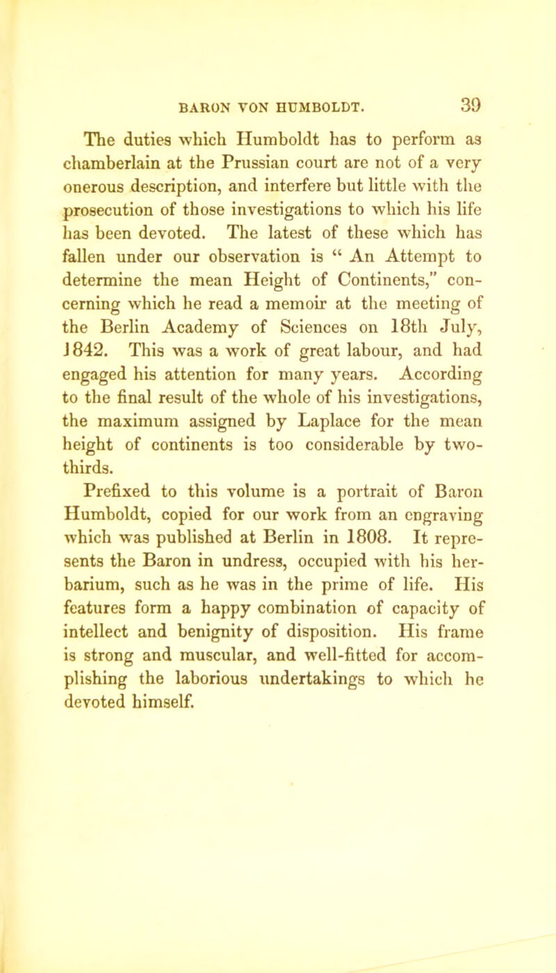 30 The duties which Humboldt has to perform as chamberlain at the Pmssian court are not of a very onerous description, and interfere but little with the prosecution of those investigations to which his life has been devoted. The latest of these which has fallen under our observation is “ An Attempt to determine the mean Height of Continents,” con- cerning which he read a memoir at the meeting of the Berlin Academy of Sciences on 18th July, J842. This was a work of great labour, and had engaged his attention for many years. According to the final result of the whole of his investigations, the maximum assigned by Laplace for the mean height of continents is too considerable by two- thirds. Prefixed to this volume is a portrait of Baron Humboldt, copied for our work from an engraving which was published at Berlin in 1808. It repre- sents the Baron in undress, occupied with his her- barium, such as he was in the prime of life. His features form a happy combination of capacity of intellect and benignity of disposition. His frame is strong and muscular, and well-fitted for accom- plishing the laborious undertakings to which he devoted himself.