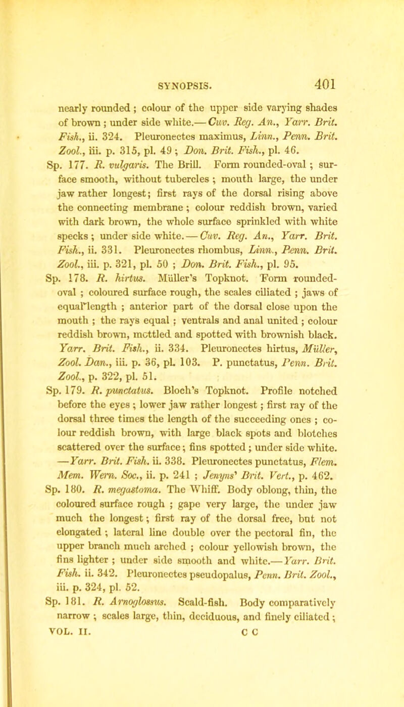 nearly rounded ; colour of the upper side varying shades of brown ; under side white.— Cm. Reg. An., Yarr. Brit. Fish., ii. 324. Pleuroneetes maximus, Linn., Pern. Brit. Zool., iii. p. 315, pi. 49 ; Don. Brit. Fish., pi. 46. Sp. 177. R. vulgaris. The Brill. Form rounded-oval ; sur- face smooth, without tubercles ; mouth large, the under jaw rather longest; first rays of the dorsal rising above the connecting membrane ; colour reddish brown, varied with dark brown, the whole surface sprinkled with white specks; under side white. — Cuv. Reg. An., Yair. Brit. Fish., ii. 331. Pleuroneetes rhombus, Linn., Penn. Brit. Zool., iii. p. 321, pi. 50 ; Don. Brit. Fish., pi. 95. Sp. 178. R. hirtus. Muller’s Topknot. ‘Form rounded- oval ; coloured surface rough, the scales ciliated ; jaws of equaPlength ; anterior part of the dorsal close upon the mouth ; the rays equal ; ventrals and anal united ; colour reddish brown, mottled and spotted with brownish black. Yarr. Brit. Fish., ii. 334. Pleuroneetes hirtus, Muller, Zool. Dan., iii. p. 36, pL 103. P. punctatus, Penn. Brit. Zool., p. 322, pi. 51. Sp. 179. R. punctatus. Bloch’s Topknot. Profile notched before the eyes ; lower jaw rather longest; first ray of the dorsal three times the length of the succeeding ones ; co- lour reddish brown, with large black spots and blotches scattered over the surface; fins spotted; under side white. —Yarr. Brit. Fish. ii. 338. Pleuroneetes punctatus, Flan. Mem. Wem. Soc., ii. p. 241 ; Jenyns’ Brit. Vert., p. 462. Sp. 180. R. megastoma. The Whiff. Body oblong, thin, the coloured surface rough ; gape very large, the under jaw much the longest; first ray of the dorsal free, but not elongated; lateral line double over the pectoral fin, the upper branch much arched ; colour yellowish brown, the fins lighter ; under side smooth and white.— Yarr. Brit. Fish. ii. 342. Pleuroneetes pseudopalus, Penn. Brit. Zool., iii. p. 324, pi. 52. Sp. 181. It. Arnoglossus. Scald-fisli. Body comparatively narrow ; scales large, thin, deciduous, and finely ciliated; VOL. II. C C