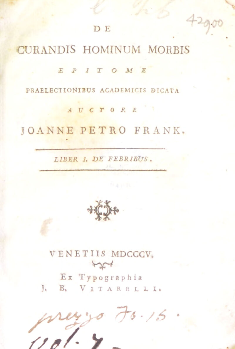 CURANDIS HOMINUM MORBIS EPITOME PRAELECTIONIBUS ACADEMICIS DICATA A V C T 0 R E JOANNE PETRO FRANK. LIBER 1. DE FEBRIBUS . VENETUS MDCCCV. Ex Typographia B, V I T A R R L L I , y _