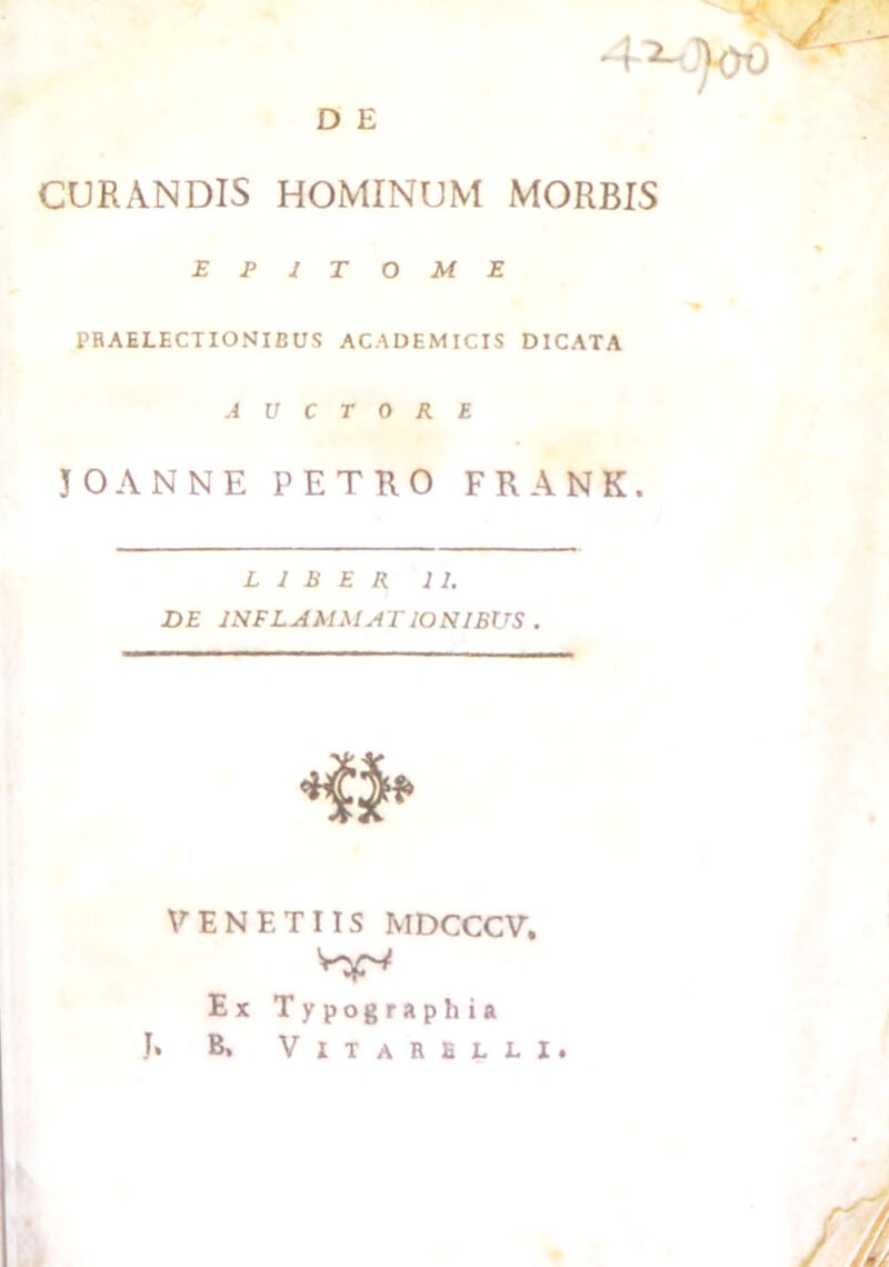 D E CURANDIS HOMINUM MORBIS EPITOME PRAELECTIONIBUS ACADEMICIS DICATA AUCTORE 30ANNE PETRO FRANK. LIBER 11. DE INFLAMMAT IONIBUS . VENETIIS MDCCCV, Ex Typographia J» B, VlTARBLLI.