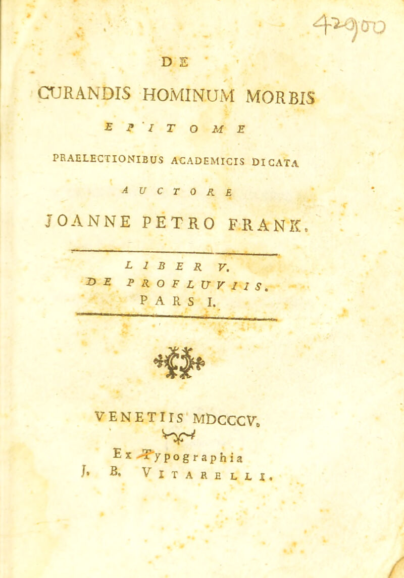 D S CURANDIS HOMINUM MORBIS Epitome PRAELECTIONIBUS ACADEMICIS DICATA 1 AUCTORE v ‘ v ~ *c JOANNE PETRO FRANK, liber v. E PROFLUVIIS. PARS I. VENETIIS MDcCGVt, E x -Typog raphia J. B, Vitare lli. /