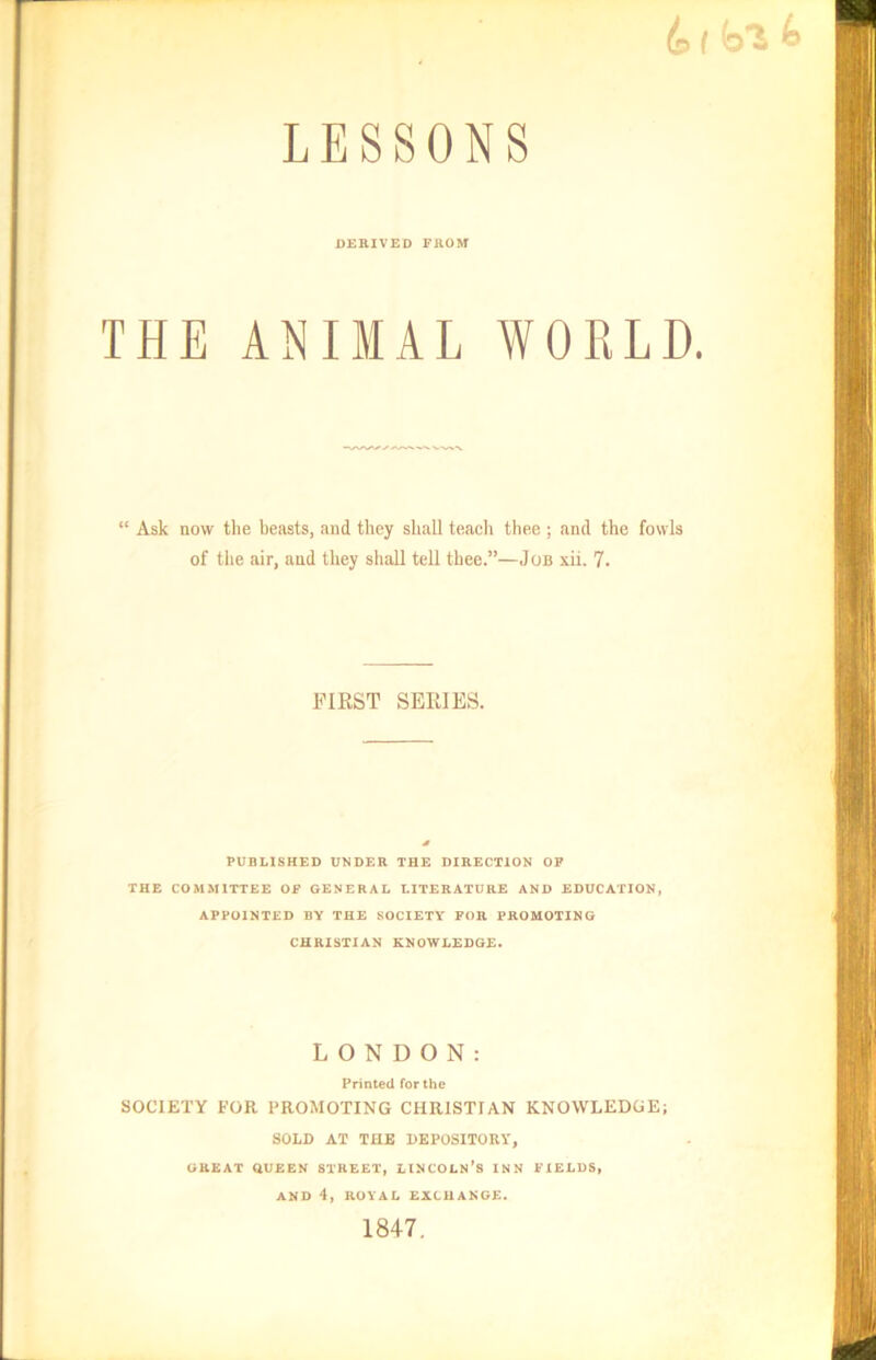 & I b'i b LESSONS DERIVED FROM THE ANIMAL WORLD. “ Ask now the beasts, and they shall teach thee ; and the fowls of the air, and they shall tell thee.”—Job xii. 7. FIRST SERIES. PUBLISHED UNDER THE DIRECTION OF THE COMMITTEE OF GENERAL LITERATURE AND EDUCATION, APPOINTED BY THE SOCIETY FOR PROMOTING CHRISTIAN KNOWLEDGE. LONDON: Printed for the SOCIETY FOR PROMOTING CHRISTIAN KNOWLEDGE; SOLD AT THE DEPOSITORY, GREAT QUEEN STREET, LINCOLN’S INN FIELDS, AND 4, ROYAL EXCHANGE. 1847.