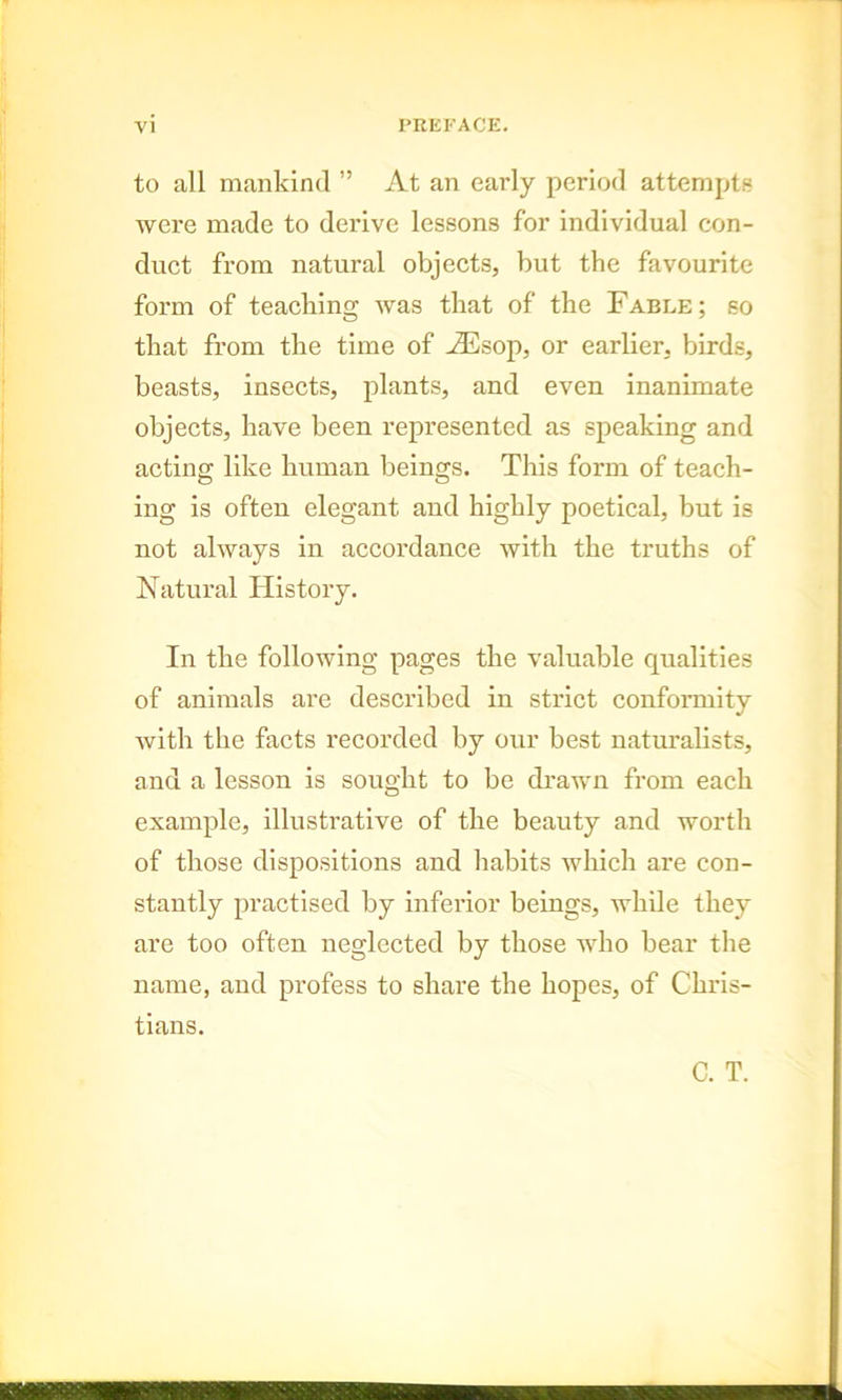 to all mankind ” At an early period attempts were made to derive lessons for individual con- duct from natural objects, but the favourite form of teaching was that of the Fable; so that from the time of ASsop, or earlier, birds, beasts, insects, plants, and even inanimate objects, have been represented as speaking and acting like human beings. This form of teach- ing is often elegant and highly poetical, but is not always in accordance with the truths of Natural History. In the following pages the valuable qualities of animals are described in strict conformity with the facts recorded by our best naturalists, and a lesson is sought to be drawn from each example, illustrative of the beauty and worth of those dispositions and habits which are con- stantly practised by inferior beings, while they are too often neglected by those who bear the name, and profess to share the hopes, of Chris- tians. C. T.