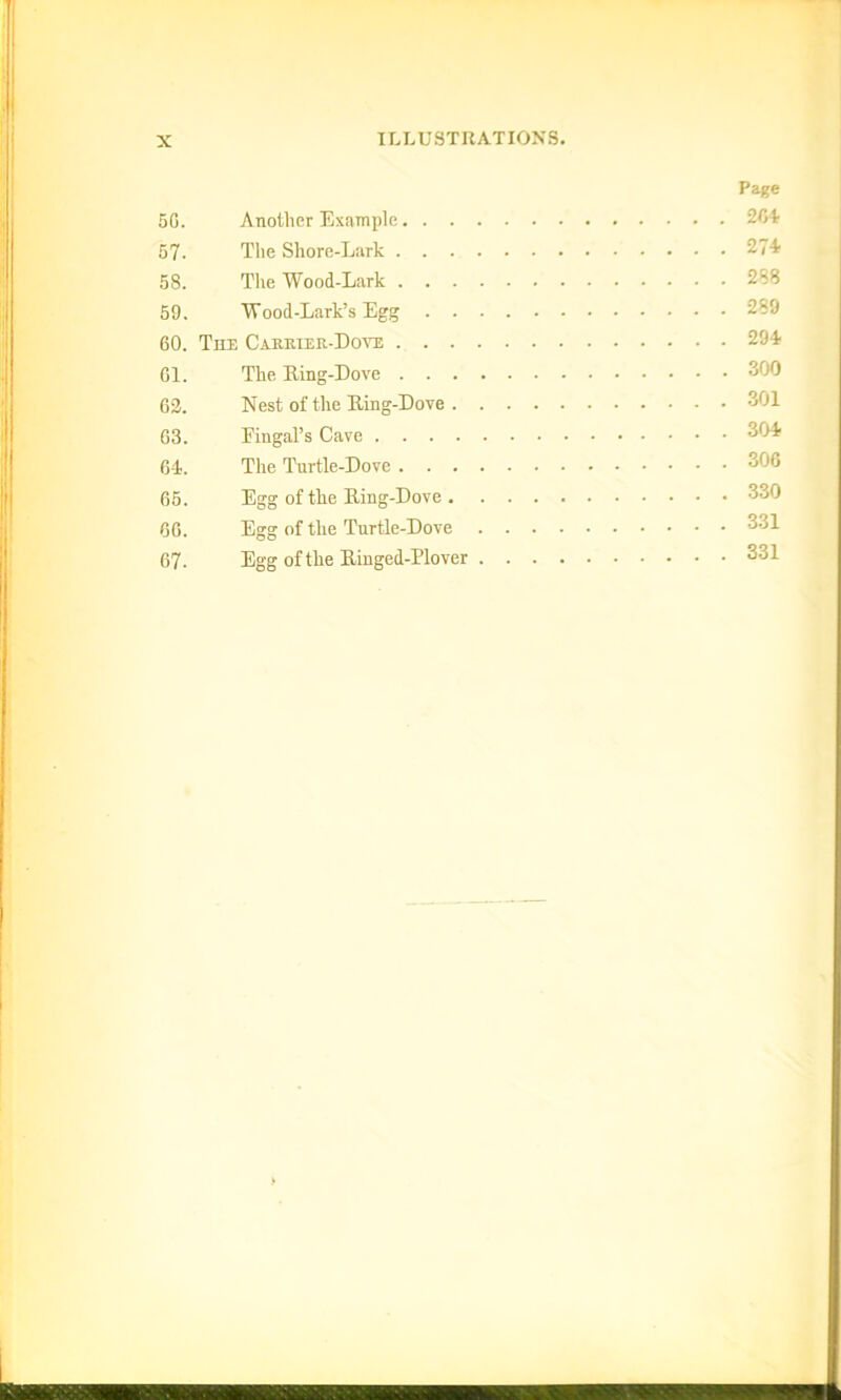 Page 50. Another Example 204 57. The Shore-Lark 274 58. The Wood-Lark 2*8 59. Wood-Lark’s Egg 289 60. The Carrier-Dove 294 61. The Ring-Dove 300 62. Nest of the Ring-Dove 301 63. Eingal’s Cave 304 64. The Turtle-Dove 306 65. Egg of the Ring-Dove 330 66. Egg of the Turtle-Dove 331 67. Egg of the Ringed-Plover 331