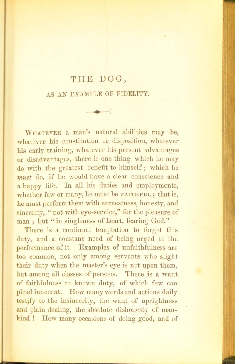 THE DOG, AS AN EXAMPLE OF FIDELITY. Whatever a man’s natural abilities may be, -whatever his constitution or disposition, whatever his early training, whatever his present advantages or disadvantages, there is one thing which he may do with the greatest benefit to himself; which he must do, if he would have a clear conscience and a happy life. In all his duties and employments, whether few or many, he must be faithful ; that is, he must perform them with earnestness, honesty, and sincerity, “ not with eye-service,” for the pleasure of man ; but “ in singleness of heart, fearing God.” There is a continual temptation to forget this duty, and a constant need of being urged to the performance of it. Examples of unfaithfulness are too common, not only among servants who slight their duty when the master’s eye is not upon them, but among all classes of persons. There is a want of faithfulness to known duty, of which few can plead innocent. How many words and actions daily testify to the insincerity, the want of uprightness and plain dealing, the absolute dishonesty of man- kind ! How many occasions of doing good, and of