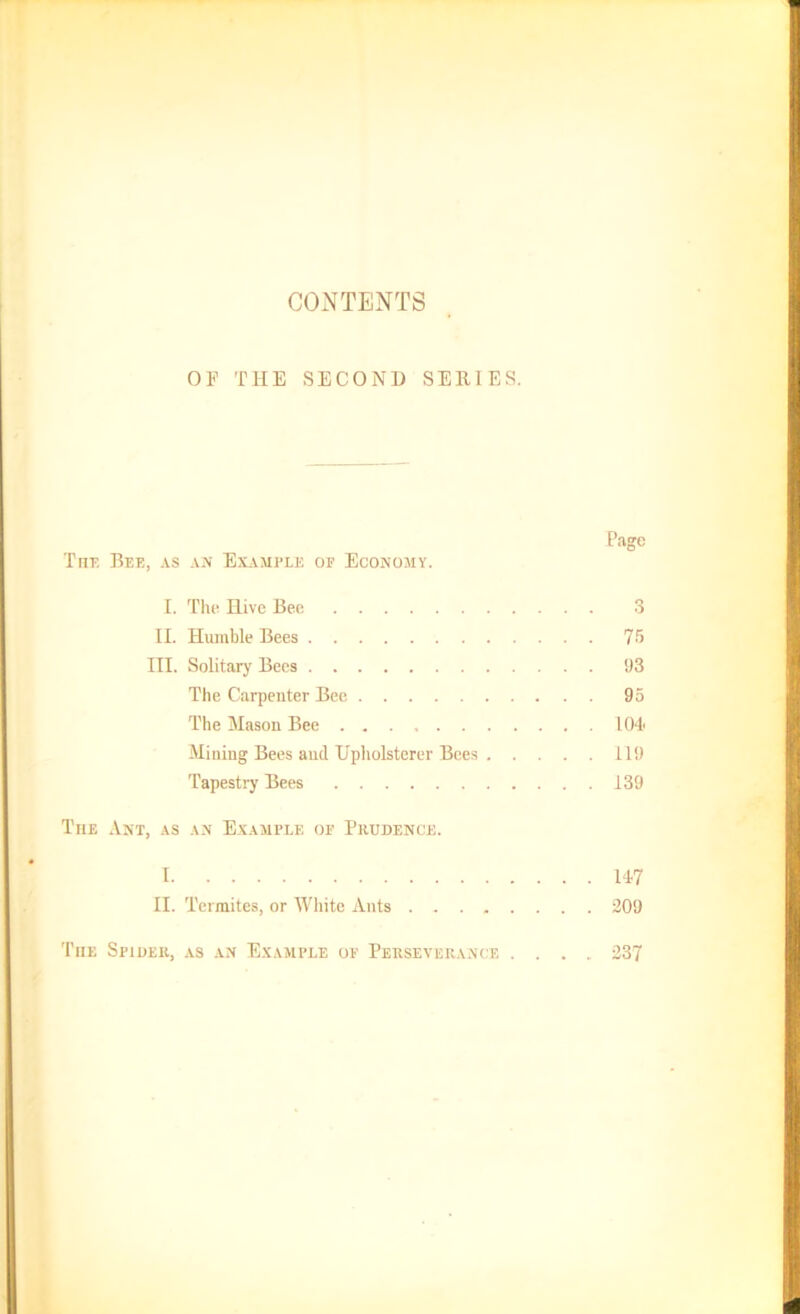 CONTENTS Or THE SECOND SERIES. Page The Bee, as an Example of Economy. I. The Hive Bee 3 II. Humble Bees 75 III. Solitary Bees 93 The Carpenter Bee 95 The Mason Bee 104 Mining Bees and Upholsterer Bees 119 Tapestry Bees 139 The Ant, as an Example of Prudence. 1 147 II. Termites, or White Ants 209 The Spider, as an Example of Perseverance .... 237