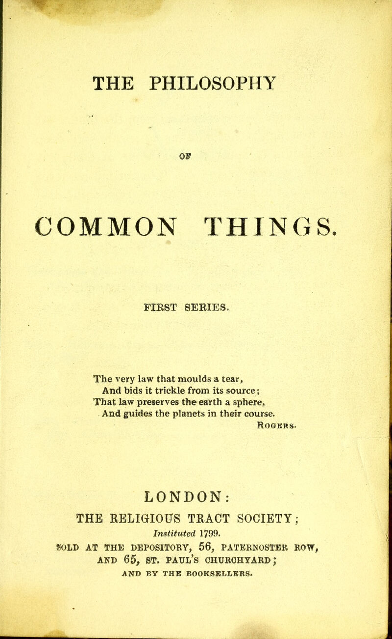 THE PHILOSOPHY OF COMMON THINGS. FIRST SERIES. The very law that moulds a tear. And bids it trickle from its source; That law preserves the earth a sphere, And guides the planets in their course. Rooers. LONDON: THE RELIGIOUS TRACT SOCIETY; Instituted 1799. SOLD AT THE DEPOSITORY, 56, PATERNOSTER ROW, AND 65, ST. Paul’s churchyard; AND by the booksellers.