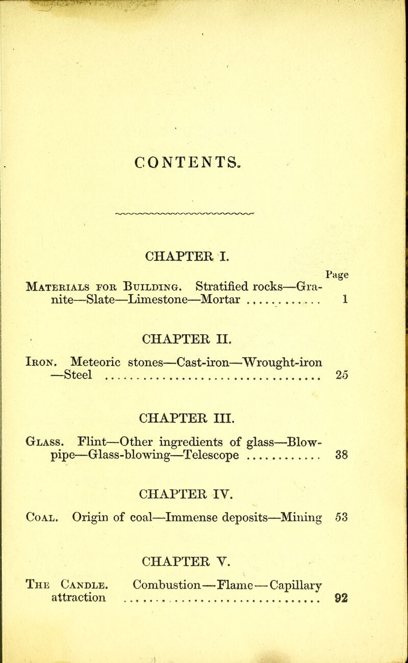 CONTENTS* CHAPTER I. Page Materials for Building. Stratified rocks—Gra- nite—Slate—Limestone—Mortar 1 CHAPTER II. Iron. Meteoric stones—Cast-iron—^Wronght-iron —Steel 25 CHAPTER III. Glass. Flint—Other ingredients of glass—^Blow- pipe—Glass-blowing—^Telescope 38 CHAPTER IV. Coal. Origin of coal—Immense deposits—^Mining 53 CHAPTER V. The Candle. Combustion—Flame—Capillary attraction 92