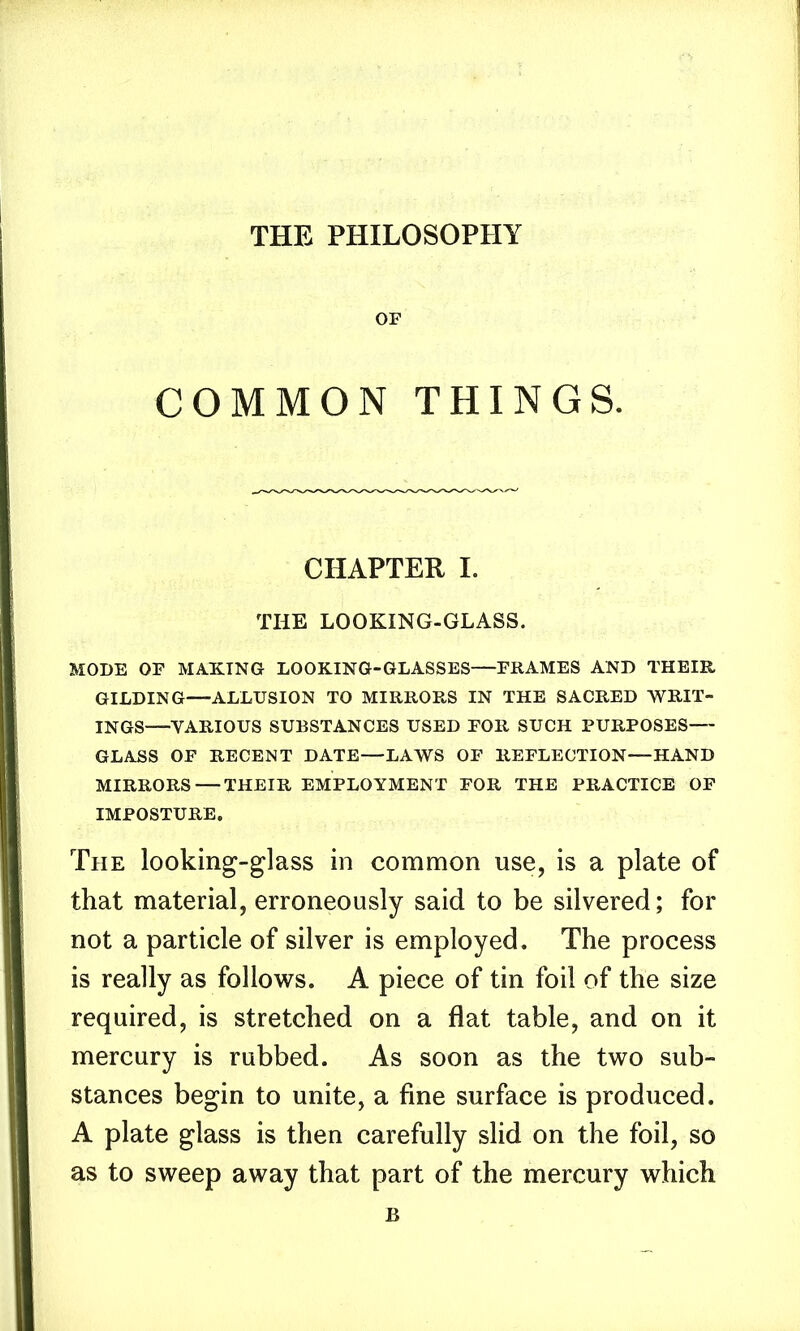 OF COMMON THINGS. CHAPTER I. THE LOOKING-GLASS. MODE OF MAKING LOOKING-GLASSES—FRAMES AND THEIR GILDING—ALLUSION TO MIRRORS IN THE SACRED WRIT- INGS—VARIOUS SUBSTANCES USED FOR SUCH PURPOSES GLASS OF RECENT DATE—LAWS OF REFLECTION—HAND MIRRORS—THEIR EMPLOYMENT FOR THE PRACTICE OF IMPOSTURE. The looking-glass in common use, is a plate of that material, erroneously said to be silvered; for not a particle of silver is employed. The process is really as follows. A piece of tin foil of the size required, is stretched on a flat table, and on it mercury is rubbed. As soon as the two sub- stances begin to unite, a fine surface is produced. A plate glass is then carefully slid on the foil, so as to sweep away that part of the mercury which B