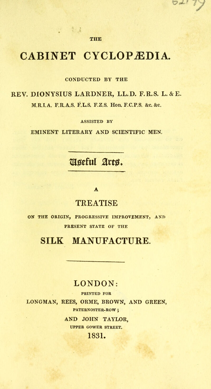 CONDUCTED BY THE REV. DIONYSIUS LARDNER, LL.D. F.R.S. L.&E. M.R.I.A. F.R.A.S. F.L.S. F.Z.S. Hon. F.C.P.S. &c. &c. ASSISTED BY EMINENT LITERARY AND SCIENTIFIC MEN. eyeful A TREATISE ON THE ORIGIN, PROGRESSIVE IMPROVEMENT, AND PRESENT STATE OF THE SILK MANUFACTURE. LONDON: PRINTED FOR LONGMAN, REES, ORME, BROWN, AND GREEN, PATERNOSTER-ROW ; AND JOHN TAYLOR, UPPER GOWER STREET.