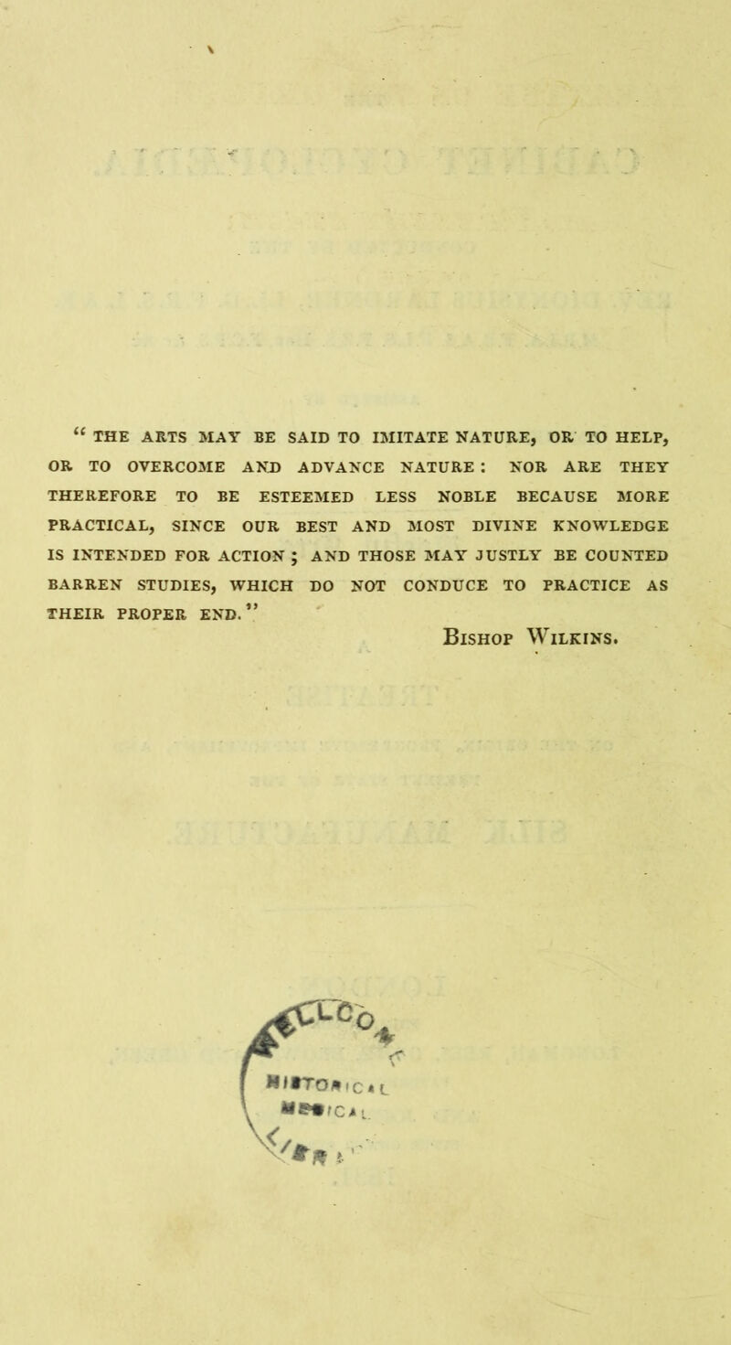 “ THE ARTS MAY BE SAID TO IMITATE NATURE, OR TO HELP, OR TO OVERCOME AND ADVANCE NATURE : NOR ARE THEY THEREFORE TO BE ESTEEMED LESS NOBLE BECAUSE MORE PRACTICAL, SINCE OUR BEST AND MOST DIVINE KNOWLEDGE IS INTENDED FOR ACTION ; AND THOSE MAY JUSTLY BE COUNTED BARREN STUDIES, WHICH DO NOT CONDUCE TO PRACTICE AS THEIR PROPER END.” Bishop Wilkins.