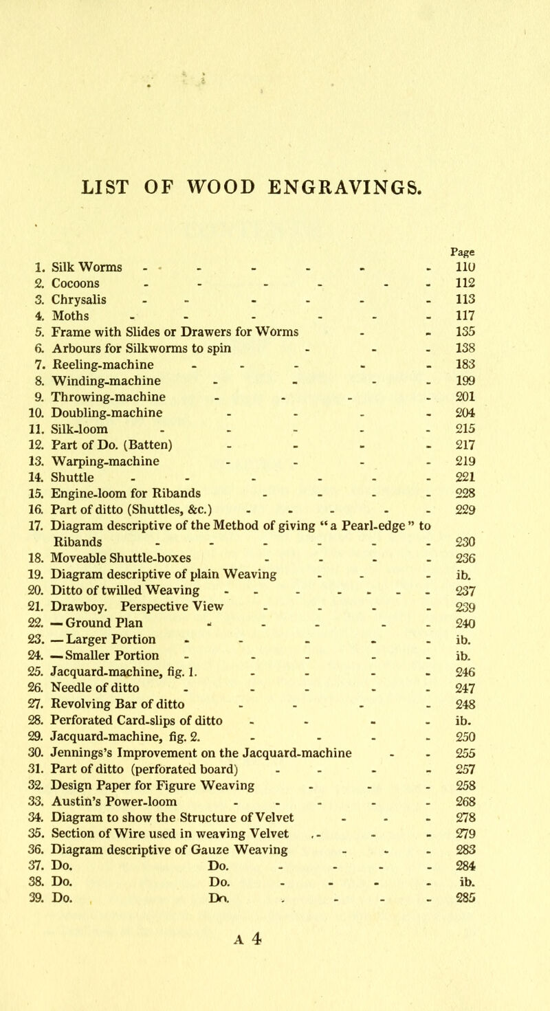 LIST OF WOOD ENGRAVINGS. Page 1. SilkWorms ..... .110 2. Cocoons - - - 112 3. Chrysalis - ... - 113 4. Moths - - 117 5. Frame with Slides or Drawers for Worms - - 135 6. Arbours for Silkworms to spin - - - 138 7. Reeling-machine ... . . 183 8. Winding-machine - - - 199 9. Throwing-machine ... . 201 10. Doubling-machine .... 204 11. Silk-loom ..... 215 12. Part of Do. (Batten) - - - - 217 13. Warping-machine .... 219 14. Shuttle - - - ... 221 15. Engine-loom for Ribands .... 228 16. Part of ditto (Shuttles, &c.) ... - 229 17. Diagram descriptive of the Method of giving “ a Pearl-edge ” to Ribands - - - - - -230 18. Moveable Shuttle-boxes - - - - 236 19. Diagram descriptive of plain Weaving - - ib. 20. Ditto of twilled Weaving - - - .... 237 21. Drawboy. Perspective View - 239 22. — Ground Plan - - . - - 240 23. — Larger Portion - - ib. 24. — Smaller Portion - - - - - ib. 25. Jacquard-machine, fig. 1. - - - - 246 26. Needle of ditto - - - - 247 27. Revolving Bar of ditto - - - 248 28. Perforated Card-slips of ditto - - - - ib. 29. Jacquard-machine, fig. 2. - - - - 250 30. Jennings’s Improvement on the Jacquard-machine - - 255 31. Part of ditto (perforated board) - - - 257 32. Design Paper for Figure Weaving ... 258 33. Austin’s Power-loom ... . . 268 34. Diagram to show the Structure of Velvet ... 278 35. Section of Wire used in weaving Velvet - - 279 36. Diagram descriptive of Gauze Weaving ... 283 37. Do. Do. - ... 284 38. Do. Do. ... - ib. 39. Do. Do. ... 285 A 4