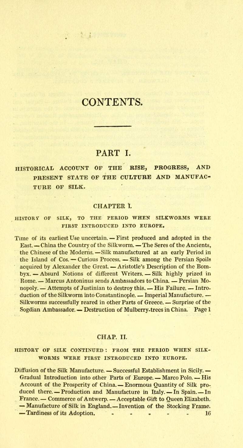 CONTENTS. PART I. HISTORICAL ACCOUNT OF THE RISE, PROGRESS, AND PRESENT STATE OF THE CULTURE AND MANUFAC- TURE OF SILK. CHAPTER t HISTORY OF SILK, TO THE PERIOD WHEN SILKWORMS WERE FIRST INTRODUCED INTO EUROPE. Time of its earliest Use uncertain. — First produced and adopted in the East. — China the Country of the Silkworm. — The Seres of the Ancients, the Chinese of the Moderns. — Silk manufactured at an early Period in the Island of Cos. — Curious Process. — Silk among the Persian Spoils acquired by Alexander the Great. — Aristotle’s Description of the Bom- byx. — Absurd Notions of different Writers. — Silk highly prized in Rome. — Marcus Antoninus sends Ambassadors to China. — Persian Mo- nopoly. — Attempts of Justinian to destroy this. — His Failure. — Intro- duction of the Silkworm into Constantinople. — Imperial Manufacture. — Silkworms successfully reared in other Parts of Greece. — Surprise of the Sogdian Ambassador. — Destruction of Mulberry-trees in China. Page 1 CHAP. II. HISTORY OF SILK CONTINUED : FROM THE PERIOD WHEN SILK- WORMS WERE FIRST INTRODUCED INTO EUROPE. Diffusion of the Silk Manufacture. — Successful Establishment in Sicily. — Gradual Introduction into other Parts of Europe. — Marco Polo. — His Account of the Prosperity of China. — Enormous Quantity of Silk pro- duced there. — Production and Manufacture in Italy. — In Spain. — In France. — Commerce of Antwerp. —Acceptable Gift to Queen Elizabeth. — Manufacture of Silk in England.—Invention of the Stocking Frame. —Tardiness of its Adoption. - - 16