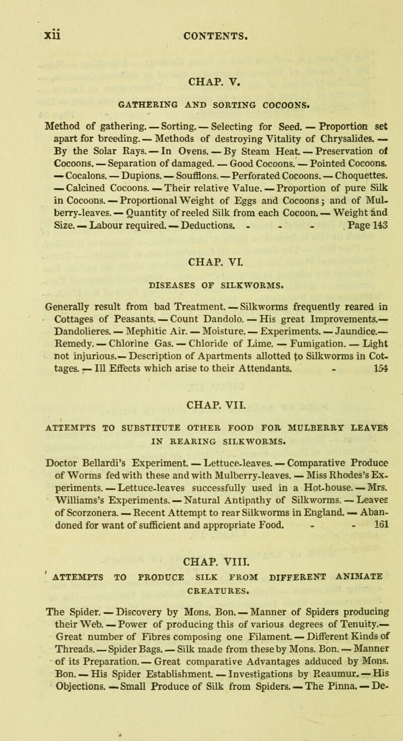 CHAP. V. GATHERING AND SORTING COCOONS. Method of gathering. — Sorting. — Selecting for Seed. — Proportion set apart for breeding. — Methods of destroying Vitality of Chrysalides. — By the Solar Rays. — In Ovens. — By Steam Heat. — Preservation of Cocoons. — Separation of damaged. — Good Cocoons. — Pointed Cocoons. — Cocalons. — Dupions. — Soufflons.—Perforated Cocoons. — Choquettes. — Calcined Cocoons. — Their relative Value. — Proportion of pure Silk in Cocoons. — Proportional Weight of Eggs and Cocoons; and of Mul- berry-leaves. — Quantity of reeled Silk from each Cocoon. — Weight &nd Size. — Labour required. — Deductions. - , Page 143 CHAP. VI. DISEASES OF SILKWORMS. Generally result from bad Treatment. — Silkworms frequently reared in Cottages of Peasants. — Count Dandolo. — His great Improvements.— Dandolieres. — Mephitic Air. — Moisture. — Experiments. — Jaundice.— Remedy. — Chlorine Gas. — Chloride of Lime. — Fumigation. — Light not injurious.—Description of Apartments allotted to Silkworms in Cot- tages. — 111 Effects which arise to their Attendants. - 154 CHAP. VII. ATTEMPTS TO SUBSTITUTE OTHER FOOD FOR MULBERRY LEAVES IN REARING SILKWORMS. Doctor Bellardi’s Experiment. — Lettuce-leaves. — Comparative Produce of Worms fed with these and with Mulberry-leaves. — Miss Rhodes’s Ex- periments. — Lettuce-leaves successfully used in a Hot-house. — Mrs. Williams’s Experiments. — Natural Antipathy of Silkworms. — Leaves of Scorzonera. — Recent Attempt to rear Silkworms in England. — Aban- doned for want of sufficient and appropriate Food. - - 161 CHAP. VIII. ' ATTEMPTS TO PRODUCE SILK FROM DIFFERENT ANIMATE CREATURES. The Spider. — Discovery by Mons. Bon. — Manner of Spiders producing their Web. — Power of producing this of various degrees of Tenuity.— Great number of Fibres composing one Filament. — Different Kinds of Threads. — Spider Bags. — Silk made from these by Mons. Bon. — Manner of its Preparation. — Great comparative Advantages adduced by Mons. Bon. — His Spider Establishment. — Investigations by Reaumur. — His Objections.—Small Produce of Silk from Spiders. —The Pinna. — De-