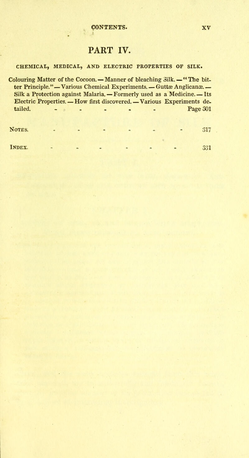 PART IV. CHEMICAL, MEDICAL, AND ELECTRIC PROPERTIES OF SILK. Colouring Matter of the Cocoon. — Manner of bleaching Silk. —“The bit- ter Principle.”—Various Chemical Experiments. — Guttse Anglicance.— Silk a Protection against Malaria. — Formerly used as a Medicine. — Its Electric Properties. —How first discovered.—Various Experiments de- tailed. ----- Page 301 Notes. - - 317 Index. ------ 331