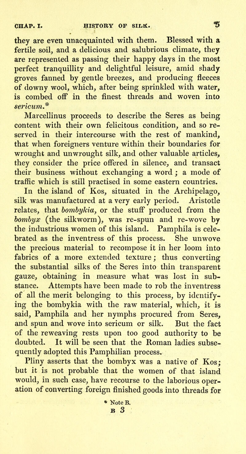 they are even unacquainted with them. Blessed with a fertile soil, and a delicious and salubrious climate, they are represented as passing their happy days in the most perfect tranquillity and delightful leisure, amid shady groves fanned by gentle breezes, and producing fleeces of downy wool, which, after being sprinkled with water, is combed off in the finest threads and woven into sericum* Marcellinus proceeds to describe the Seres as being content with their own felicitous condition, and so re- served in their intercourse with the rest of mankind, that when foreigners venture within their boundaries for wrought and unwrought silk, and other valuable articles, they consider the price offered in silence, and transact their business without exchanging a word; a mode of traffic which is still practised in some eastern countries. In the island of Kos, situated in the Archipelago, silk was manufactured at a very early period. Aristotle relates, that bombykia, or the stuff produced from the bombyx (the silkworm), was re-spun and re-wove by the industrious women of this island. Pamphila is cele- brated as the inventress of this process. She unwove the precious material to recompose it in her loom into fabrics of a more extended texture; thus converting the substantial silks of the Seres into thin transparent gauze, obtaining in measure what was lost in sub- stance. Attempts have been made to rob the inventress of all the merit belonging to this process, by identify- ing the bombykia with the raw material, which, it is said, Pamphila and her nymphs procured from Seres, and spun and wove into sericum or silk. But the fact of the reweaving rests upon too good authority to be doubted. It will be seen that the Roman ladies subse- quently adopted this Pamphilian process. Pliny asserts that the bombyx was a native of Kos; but it is not probable that the women of that island would, in such case, have recourse to the laborious oper- ation of converting foreign finished goods into threads for