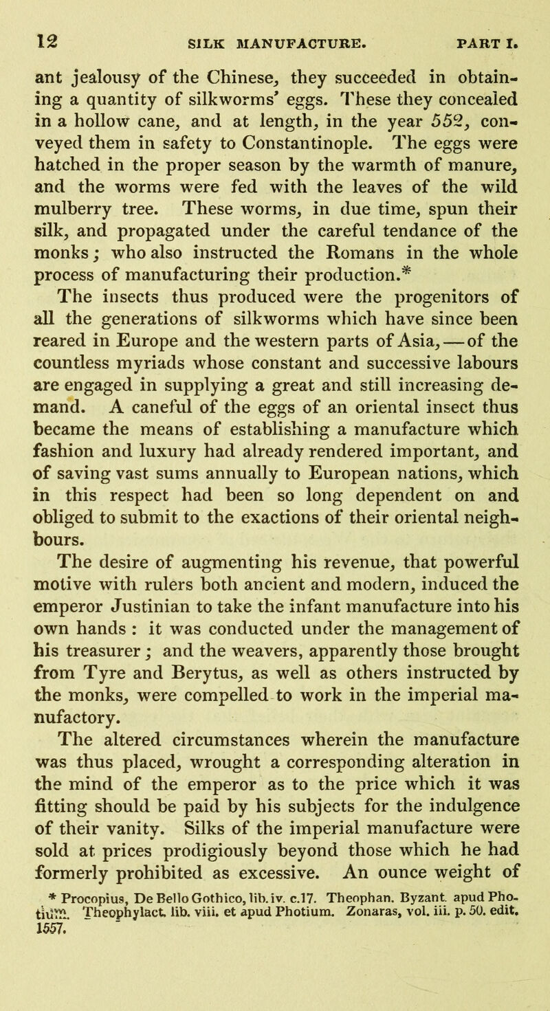 ant jealousy of the Chinese, they succeeded in obtain- ing a quantity of silkworms' eggs. These they concealed in a hollow cane, and at length, in the year 552, con- veyed them in safety to Constantinople. The eggs were hatched in the proper season by the warmth of manure, and the worms were fed with the leaves of the wild mulberry tree. These worms, in due time, spun their silk, and propagated under the careful tendance of the monks; who also instructed the Romans in the whole process of manufacturing their production.* The insects thus produced were the progenitors of all the generations of silkworms which have since been reared in Europe and the western parts of Asia, — of the countless myriads whose constant and successive labours are engaged in supplying a great and still increasing de- mand. A caneful of the eggs of an oriental insect thus became the means of establishing a manufacture which fashion and luxury had already rendered important, and of saving vast sums annually to European nations, which in this respect had been so long dependent on and obliged to submit to the exactions of their oriental neigh- bours. The desire of augmenting his revenue, that powerful motive with rulers both ancient and modern, induced the emperor Justinian to take the infant manufacture into his own hands : it was conducted under the management of his treasurer; and the weavers, apparently those brought from Tyre and Berytus, as well as others instructed by the monks, were compelled to work in the imperial ma- nufactory. The altered circumstances wherein the manufacture was thus placed, wrought a corresponding alteration in the mind of the emperor as to the price which it was fitting should be paid by his subjects for the indulgence of their vanity. Silks of the imperial manufacture were sold at prices prodigiously beyond those which he had formerly prohibited as excessive. An ounce weight of * Procopius, De Bello Gothico, lib. iv. c.17. Theophan. Byzant. apudPho. tiUTP Theophylact. lib. viii. et apud Photium. Zonaras, vol. iii. p. 50. edit. 1557.