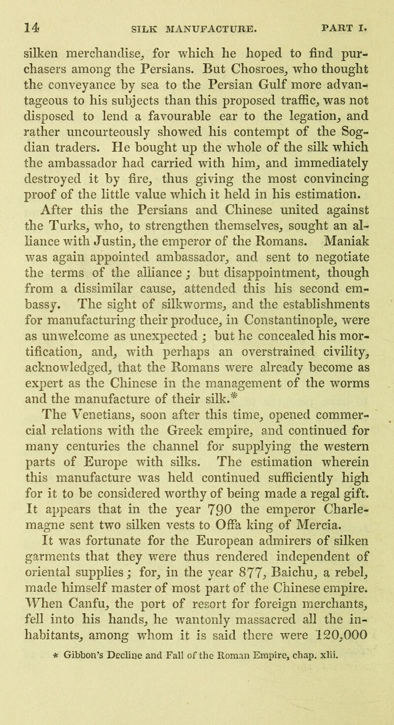 silken merchandise, for which he hoped to find pur- chasers among the Persians. But Chosroes, who thought the conveyance by sea to the Persian Gulf more advan- tageous to his subjects than this proposed traffic, was not disposed to lend a favourable ear to the legation, and rather uncourteously showed his contempt of the Sog- dian traders. He bought up the whole of the silk which the ambassador had carried with him, and immediately destroyed it by fire, thus giving the most convincing proof of the little value which it held in his estimation. After this the Persians and Chinese united against the Turks, who, to strengthen themselves, sought an al- liance with Justin, the emperor of the Romans. Maniak was again appointed ambassador, and sent to negotiate the terms of the alliance; but disappointment, though from a dissimilar cause, attended this his second em- bassy. The sight of silkworms, and the establishments for manufacturing their produce, in Constantinople, were as unwelcome as unexpected ; hut he concealed his mor- tification, and, with perhaps an overstrained civility, acknowledged, that the Romans were already become as expert as the Chinese in the management of the worms and the manufacture of their silk.^ The Venetians, soon after this time, opened commer- cial relations with the Greek empire, and continued for many centuries the channel for supplying the western parts of Europe with silks. The estimation wherein this manufacture wras held continued sufficiently high for it to be considered worthy of being made a regal gift. It appears that in the year 790 the emperor Charle- magne sent two silken vests to Offa king of Mercia. It was fortunate for the European admirers of silken garments that they were thus rendered independent of oriental supplies; for, in the year 877, Baichu, a rebel, made himself master of most part of the Chinese empire. When Canfu, the port of resort for foreign merchants, fell into his hands, he wantonly massacred all the in- habitants, among whom it is said there were 120,000 * Gibbon’s Decline and Fall of the Roman Empire, chap. xlii.