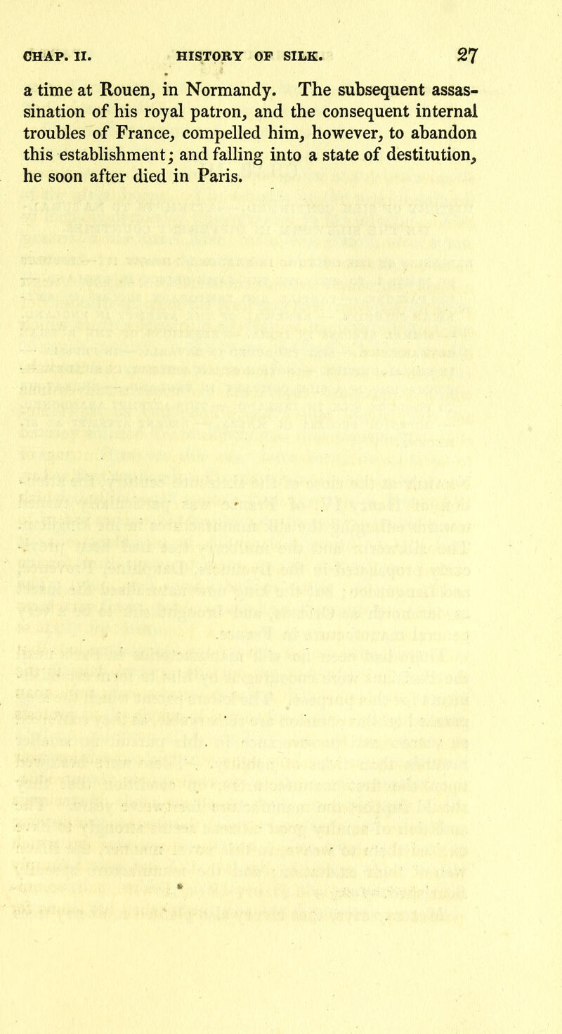 a time at Rouen, in Normandy. The subsequent assas- sination of his royal patron, and the consequent internal troubles of France, compelled him, however, to abandon this establishment; and falling into a state of destitution, he soon after died in Paris.