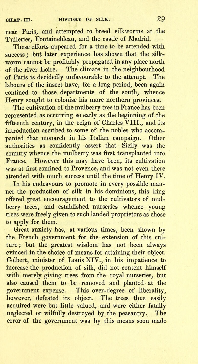 near Paris, and attempted to breed silkworms at the Tuileries, Fontainebleau, and the castle of Madrid. These efforts appeared for a time to be attended with success; but later experience has shown that the silk- worm cannot be profitably propagated in any place north of the river Loire. The climate in the neighbourhood of Paris is decidedly unfavourable to the attempt. The labours of the insect have, for a long period, been again confined to those departments of the south, whence Henry sought to colonise his more northern provinces. The cultivation of the mulberry tree in France has been represented as occurring so early as the beginning of the fifteenth century, in the reign of Charles VIII., and its introduction ascribed to some of the nobles who accom- panied that monarch in his Italian campaign. Other authorities as confidently assert that Sicily was the country whence the mulberry was first transplanted into France. However this may have been, its cultivation was at first confined to Provence, and was not even there attended with much success until the time of Henry IV. In his endeavours to promote in every possible man- ner the production of silk in his dominions, this king offered great encouragement to the cultivators of mul- berry trees, and established nurseries whence young trees were freely given to such landed proprietors as chose to apply for them. Great anxiety has, at various times, been shown by the French government for the extension of this cul- ture ; but the greatest wisdom has not been always evinced in the choice of means for attaining their object. Colbert, minister of Louis XIV., in his impatience to increase the production of silk, did not content himself with merely giving trees from the royal nurseries, but also caused them to be removed and planted at the government expense. This over-degree of liberality, however, defeated its object. The trees thus easily acquired were but little valued, and were either fatally neglected or wilfully destroyed by the peasantry. The error of the government was by this means soon made