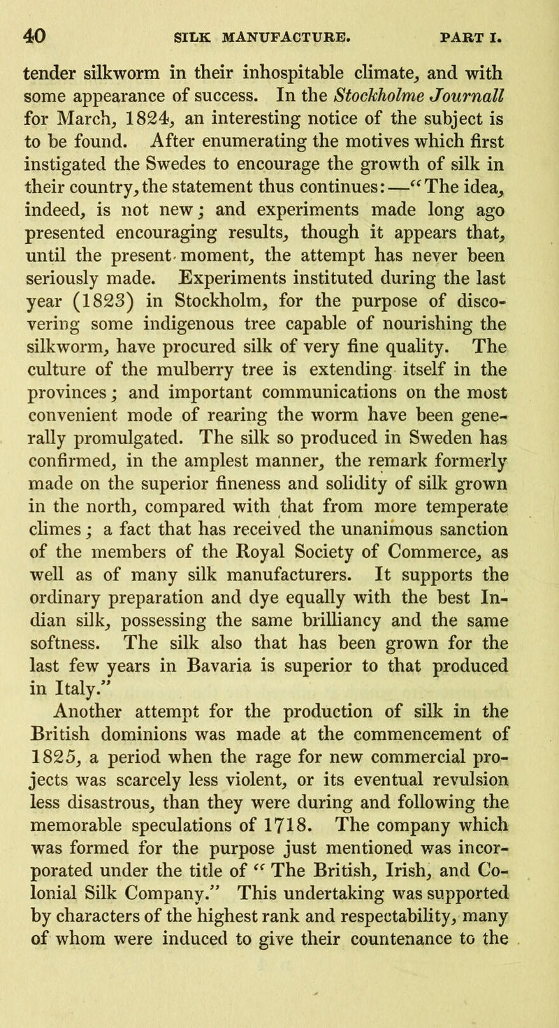 tender silkworm in their inhospitable climate, and with some appearance of success. In the Stockholme Journall for March, 1824, an interesting notice of the subject is to be found. After enumerating the motives which first instigated the Swedes to encourage the growth of silk in their country,the statement thus continues:—“The idea, indeed, is not new; and experiments made long ago presented encouraging results, though it appears that, until the present'moment, the attempt has never been seriously made. Experiments instituted during the last year (1823) in Stockholm, for the purpose of disco- vering some indigenous tree capable of nourishing the silkworm, have procured silk of very fine quality. The culture of the mulberry tree is extending itself in the provinces; and important communications on the most convenient mode of rearing the worm have been gene- rally promulgated. The silk so produced in Sweden has confirmed, in the amplest manner, the remark formerly made on the superior fineness and solidity of silk grown in the north, compared with that from more temperate climes; a fact that has received the unanimous sanction of the members of the Royal Society of Commerce, as well as of many silk manufacturers. It supports the ordinary preparation and dye equally with the best In- dian silk, possessing the same brilliancy and the same softness. The silk also that has been grown for the last few years in Bavaria is superior to that produced in Italy.” Another attempt for the production of silk in the British dominions was made at the commencement of 1825, a period when the rage for new commercial pro- jects was scarcely less violent, or its eventual revulsion less disastrous, than they were during and following the memorable speculations of 1718. The company which was formed for the purpose just mentioned was incor- porated under the title of “ The British, Irish, and Co- lonial Silk Company.” This undertaking was supported by characters of the highest rank and respectability, many of whom were induced to give their countenance to the