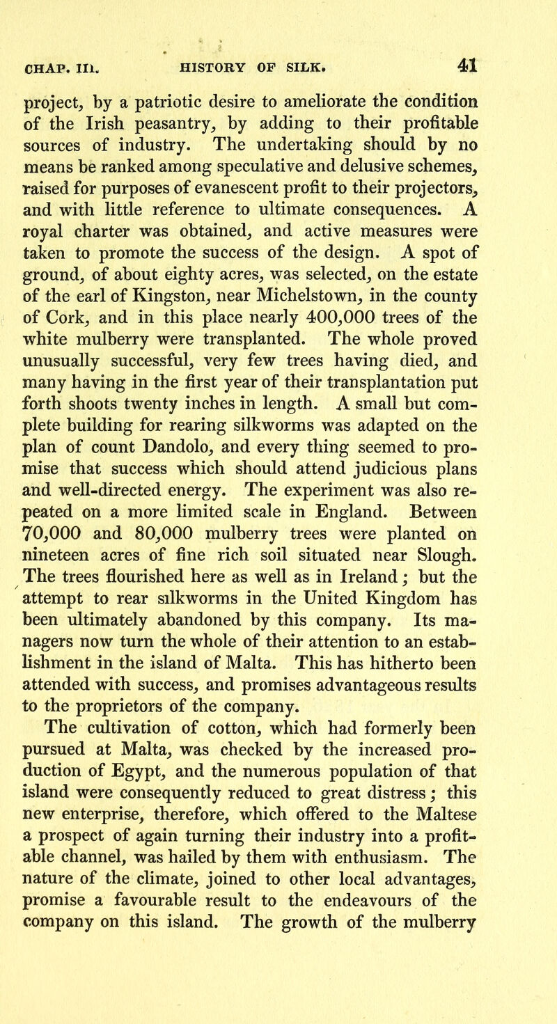 project^ by a patriotic desire to ameliorate the condition of the Irish peasantry; by adding to their profitable sources of industry. The undertaking should by no means be ranked among speculative and delusive schemes; raised for purposes of evanescent profit to their projectors; and with little reference to ultimate consequences. A royal charter was obtained; and active measures were taken to promote the success of the design. A spot of ground; of about eighty acres; was selected; on the estate of the earl of Kingston; near Michelstown; in the county of Cork; and in this place nearly 400;000 trees of the white mulberry were transplanted. The whole proved unusually successful; very few trees having died; and many having in the first year of their transplantation put forth shoots twenty inches in length. A small but com- plete building for rearing silkworms was adapted on the plan of count Dandolo; and every thing seemed to pro- mise that success which should attend judicious plans and well-directed energy. The experiment was also re- peated on a more limited scale in England. Between 70;000 and 80;000 mulberry trees were planted on nineteen acres of fine rich soil situated near Slough. The trees flourished here as well as in Ireland; but the attempt to rear silkworms in the United Kingdom has been ultimately abandoned by this company. Its ma- nagers now turn the whole of their attention to an estab- lishment in the island of Malta. This has hitherto been attended with success; and promises advantageous results to the proprietors of the company. The cultivation of cotton; which had formerly been pursued at Malta; was checked by the increased pro- duction of Egypt; and the numerous population of that island were consequently reduced to great distress; this new enterprise; therefore; which offered to the Maltese a prospect of again turning their industry into a profit- able channel, was hailed by them with enthusiasm. The nature of the climate, joined to other local advantages, promise a favourable result to the endeavours of the company on this island. The growth of the mulberry