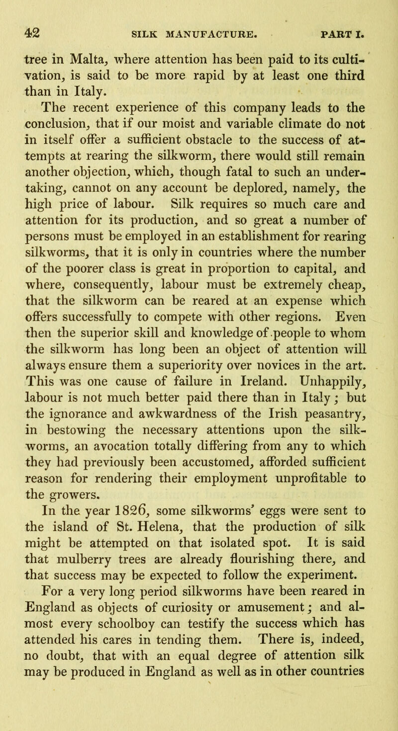 tree in Malta, where attention has been paid to its culti- vation, is said to be more rapid by at least one third than in Italy. The recent experience of this company leads to the conclusion, that if our moist and variable climate do not in itself offer a sufficient obstacle to the success of at- tempts at rearing the silkworm, there would still remain another objection, which, though fatal to such an under- taking, cannot on any account be deplored, namely, the high price of labour. Silk requires so much care and attention for its production, and so great a number of persons must be employed in an establishment for rearing silkworms, that it is only in countries where the number of the poorer class is great in proportion to capital, and where, consequently, labour must be extremely cheap, that the silkworm can be reared at an expense which offers successfully to compete with other regions. Even then the superior skill and knowledge of people to whom the silkworm has long been an object of attention will always ensure them a superiority over novices in the art. This was one cause of failure in Ireland. Unhappily, labour is not much better paid there than in Italy; but the ignorance and awkwardness of the Irish peasantry, in bestowing the necessary attentions upon the silk- worms, an avocation totally differing from any to which they had previously been accustomed, afforded sufficient reason for rendering their employment unprofitable to the growers. In the year 1826, some silkworms’ eggs were sent to the island of St. Helena, that the production of silk might be attempted on that isolated spot. It is said that mulberry trees are already flourishing there, and that success may be expected to follow the experiment. For a very long period silkworms have been reared in England as objects of curiosity or amusement; and al- most every schoolboy can testify the success which has attended his cares in tending them. There is, indeed, no doubt, that with an equal degree of attention silk may be produced in England as well as in other countries