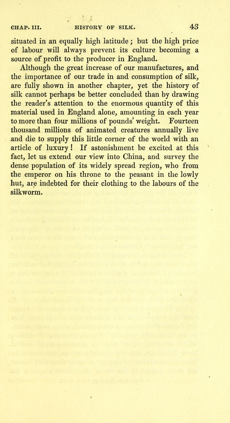 situated in an equally high latitude; but the high price of labour will always prevent its culture becoming a source of profit to the producer in England. Although the great increase of our manufactures,, and the importance of our trade in and consumption of silk, are fully shown in another chapter, yet the history of silk cannot perhaps be better concluded than by drawing the reader's attention to the enormous quantity of this material used in England alone, amounting in each year to more than four millions of pounds’ weight. Fourteen thousand millions of animated creatures annually live and die to supply this little corner of the world with an article of luxury! If astonishment be excited at this fact, let us extend our view into China, and survey the dense population of its widely spread region, who from the emperor on his throne to the peasant in the lowly hut, are indebted for their clothing to the labours of the silkworm.