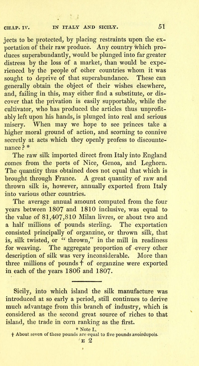 jects to be protected, by placing restraints upon tbe ex- portation of their raw produce. Any country which pro- duces superabundantly, would be plunged into far greater distress by the loss of a market, than would be expe- rienced by the people of other countries whom it was sought to deprive of that superabundance. These can generally obtain the object of their wishes elsewhere, and, failing in this, may either find a substitute, or dis- cover that the privation is easily supportable, while the cultivator, who has produced the articles thus unprofit- ably left upon his hands, is plunged into real and serious misery. When may we hope to see princes take a higher moral ground of action, and scorning to connive secretly at acts which they openly profess to discounte- nance ? * The raw silk imported direct from Italy into England comes from the ports of Nice, Genoa, and Leghorn. The quantity thus obtained does not equal that which is brought through France. A great quantity of raw and thrown silk is, however, annually exported from Italy into various other countries. The average annual amount computed from the four years between 1807 and 1810 inclusive, was equal to the value of 81,407,810 Milan livres, or about two and a half millions of pounds sterling. The exportation consisted principally of organ zine, or thrown silk, that is, silk twisted, or ee thrown,” in the mill in readiness for weaving. The aggregate proportion of -every other description of silk was very inconsiderable. More than three millions of pounds + of organzine were exported in each of the years 1806 and 1807* Sicily, into which island the silk manufacture was introduced at so early a period, still continues to derive much advantage from this branch of industry, which is considered as the second great source of riches to that island, the trade in corn ranking as the first. * Note L. f About seven of these pounds are equal to five pounds avoirdupois. E 2