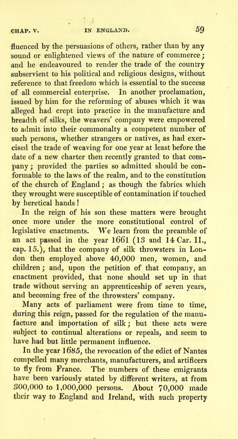 fluenced by the persuasions of others, rather than by any sound or enlightened views of the nature of commerce ; and he endeavoured to render the trade of the country subservient to his political and religious designs, without reference to that freedom which is essential to the success of all commercial enterprise. In another proclamation, issued by him for the reforming of abuses which it was alleged had crept into practice in the manufacture and breadth of silks, the weavers’ company were empowered to admit into their commonalty a competent number of such persons, whether strangers or natives, as had exer- cised the trade of weaving for one year at least before the date of a new charter then recently granted to that com- pany ; provided the parties so admitted should be con- formable to the laws of the realm, and to the constitution of the church of England; as though the fabrics which they wrought were susceptible of contamination if touched by heretical hands! In the reign of his son these matters were brought once more under the more constitutional control of legislative enactments. We learn from the preamble of an act passed in the year 16*6*1 (13 and 14 Car. II., cap. 15.), that the company of silk throwsters in Lon- don then employed above 40,000 men, women, and children; and, upon the petition of that company, an enactment provided, that none should set up in that trade without serving an apprenticeship of seven years, and becoming free of the throwsters’ company. Many acts of parliament were from time to time, during this reign, passed for the regulation of the manu- facture and importation of silk; but these acts were subject to continual alterations or repeals, and seem to have had but little permanent influence. In the year 16*85, the revocation of the edict of Nantes compelled many merchants, manufacturers, and artificers to fly from France. The numbers of these emigrants have been variously stated by different writers, at from 300,000 to 1,000,000 persons. About 70,000 made their way to England and Ireland, with such property