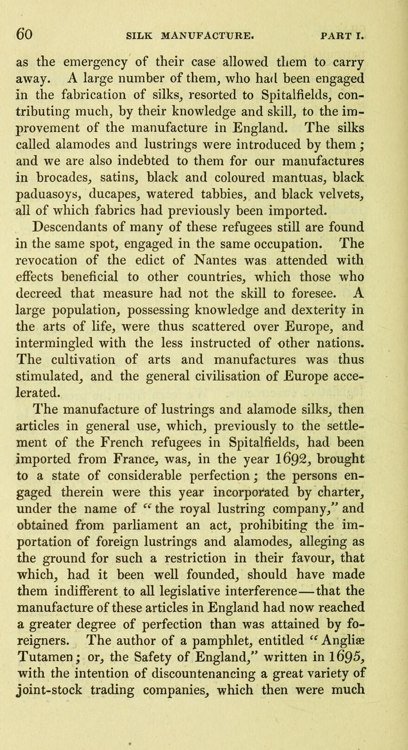 as the emergency of their case allowed them to carry away. A large number of them, who had been engaged in the fabrication of silks, resorted to Spitalfields, con- tributing much, by their knowledge and skill, to the im- provement of the manufacture in England. The silks called alamodes and lustrings were introduced by them; and we are also indebted to them for our manufactures in brocades, satins, black and coloured mantuas, black paduasoys, ducapes, watered tabbies, and black velvets, all of which fabrics had previously been imported. Descendants of many of these refugees still are found in the same spot, engaged in the same occupation. The revocation of the edict of Nantes was attended with effects beneficial to other countries, which those who decreed that measure had not the skill to foresee. A large population, possessing knowledge and dexterity in the arts of life, were thus scattered over Europe, and intermingled with the less instructed of other nations. The cultivation of arts and manufactures was thus stimulated, and the general civilisation of Europe acce- lerated. The manufacture of lustrings and alamode silks, then articles in general use, which, previously to the settle- ment of the French refugees in Spitalfields, had been imported from France, was, in the year 1692, brought to a state of considerable perfection; the persons en- gaged therein were this year incorporated by charter, under the name of “ the royal lustring company/' and obtained from parliament an act, prohibiting the im- portation of foreign lustrings and alamodes, alleging as the ground for such a restriction in their favour, that which, had it been well founded, should have made them indifferent to all legislative interference—that the manufacture of these articles in England had now reached a greater degree of perfection than was attained by fo- reigners. The author of a pamphlet, entitled “ Angliae Tutamen; or, the Safety of England, written in 1695, with the intention of discountenancing a great variety of joint-stock trading companies, which then were much