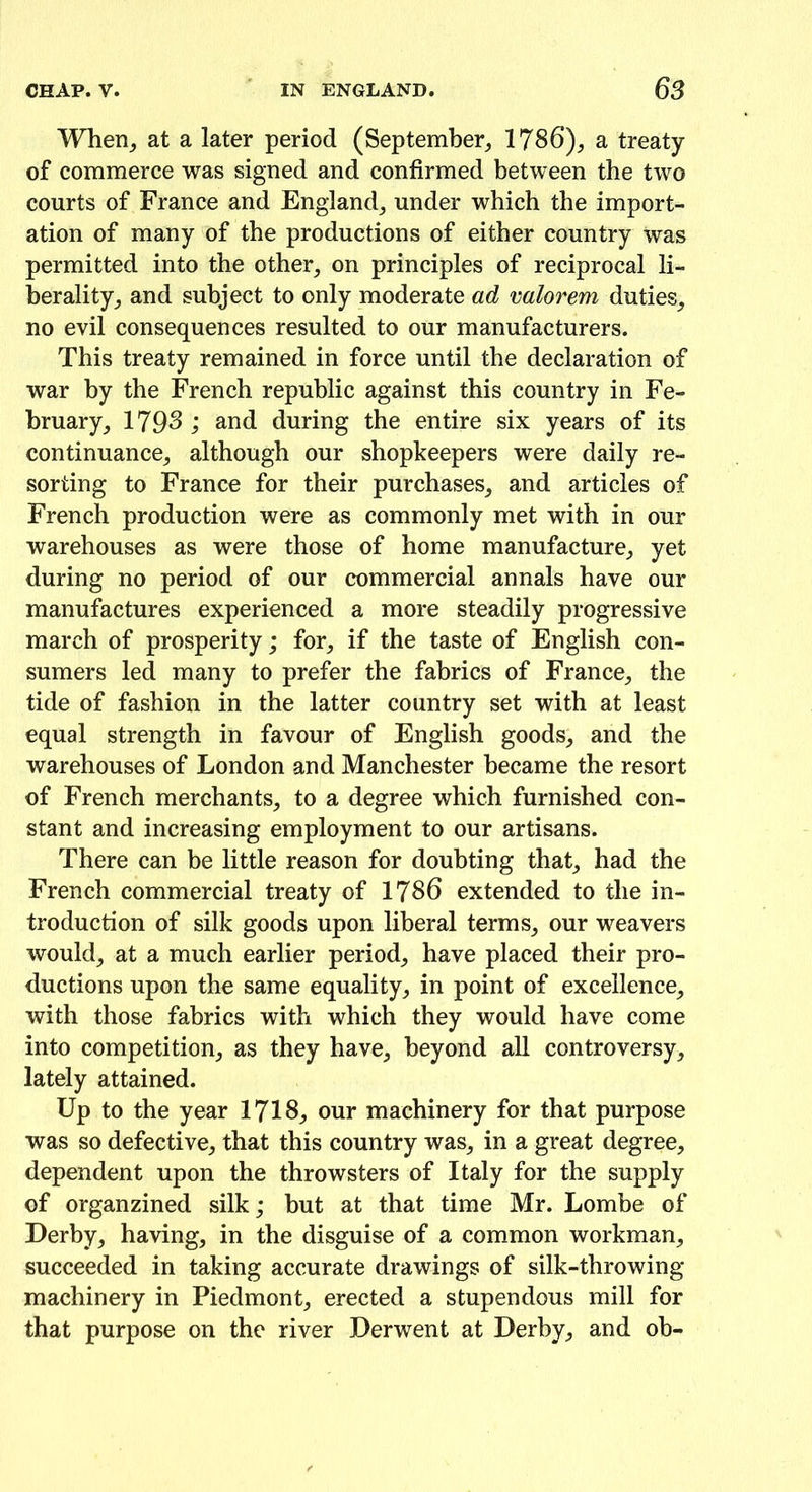 When, at a later period (September, 1786), a treaty of commerce was signed and confirmed between the two courts of France and England, under which the import- ation of many of the productions of either country was permitted into the other, on principles of reciprocal li- berality, and subject to only moderate ad valorem duties, no evil consequences resulted to our manufacturers. This treaty remained in force until the declaration of war by the French republic against this country in Fe- bruary, 1798; and during the entire six years of its continuance, although our shopkeepers were daily re- sorting to France for their purchases, and articles of French production were as commonly met with in our warehouses as were those of home manufacture, yet during no period of our commercial annals have our manufactures experienced a more steadily progressive march of prosperity; for, if the taste of English con- sumers led many to prefer the fabrics of France, the tide of fashion in the latter country set with at least equal strength in favour of English goods, and the warehouses of London and Manchester became the resort of French merchants, to a degree which furnished con- stant and increasing employment to our artisans. There can be little reason for doubting that, had the French commercial treaty of 1786 extended to the in- troduction of silk goods upon liberal terms, our weavers would, at a much earlier period, have placed their pro- ductions upon the same equality, in point of excellence, with those fabrics with which they would have come into competition, as they have, beyond all controversy, lately attained. Up to the year 1718, our machinery for that purpose was so defective, that this country was, in a great degree, dependent upon the throwsters of Italy for the supply of organzined silk; but at that time Mr. Lombe of Derby, having, in the disguise of a common workman, succeeded in taking accurate drawings of silk-thro wing- machinery in Piedmont, erected a stupendous mill for that purpose on the river Derwent at Derby, and ob-