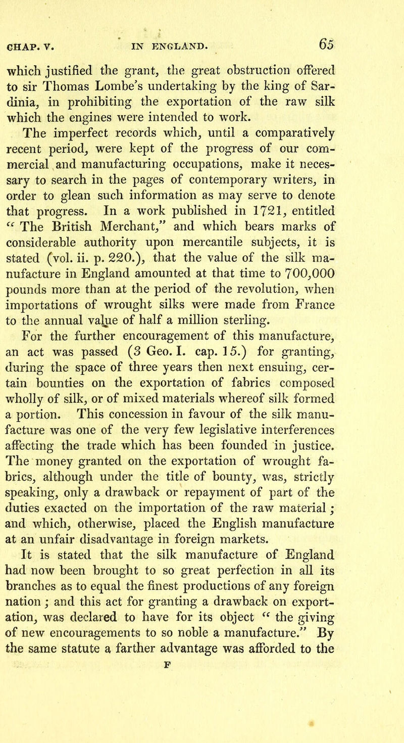 which justified the grant, the great obstruction offered to sir Thomas Lombe’s undertaking by the king of Sar- dinia, in prohibiting the exportation of the raw silk which the engines were intended to work. The imperfect records which, until a comparatively recent period, were kept of the progress of our com- mercial and manufacturing occupations, make it neces- sary to search in the pages of contemporary writers, in order to glean such information as may serve to denote that progress. In a work published in 1721, entitled f<: The British Merchant,” and which bears marks of considerable authority upon mercantile subjects, it is stated (vol. ii. p. 220.), that the value of the silk ma- nufacture in England amounted at that time to 700,000 pounds more than at the period of the revolution, when importations of wrought silks were made from France to the annual value of half a million sterling. For the further encouragement of this manufacture, an act was passed (3 Geo. I. cap. 15.) for granting, during the space of three years then next ensuing, cer- tain bounties on the exportation of fabrics composed wholly of silk, or of mixed materials whereof silk formed a portion. This concession in favour of the silk manu- facture was one of the very few legislative interferences affecting the trade which has been founded in justice. The money granted on the exportation of wrought fa- brics, although under the title of bounty, was, strictly speaking, only a drawback or repayment of part of the duties exacted on the importation of the raw material ; and which, otherwise, placed the English manufacture at an unfair disadvantage in foreign markets. It is stated that the silk manufacture of England had now been brought to so great perfection in all its branches as to equal the finest productions of any foreign nation; and this act for granting a drawback on export- ation, was declared to have for its object <c the giving of new encouragements to so noble a manufacture.” By the same statute a farther advantage was afforded to the F