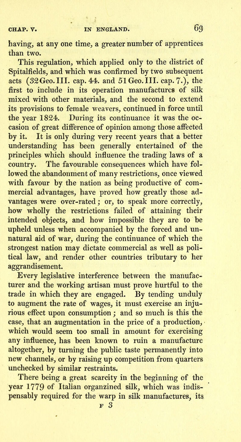 6$ having, at any one time; a greater number of apprentices than two. This regulation; which applied only to the district of SpitalfieldS; and which was confirmed by two subsequent acts (32Geo.III. cap. 44. and 51 Geo. III. cap. 7-), the first to include in its operation manufactures of silk mixed with other materials; and the second to extend its provisions to female weavers; continued in force until the year 1824. During its continuance it was the oc- casion of great difference of opinion among those affected by it. It is only during very recent years that a better understanding has been generally entertained of the principles which should influence the trading laws of a country. The favourable consequences which have fol- lowed the abandonment of many restrictions; once viewed with favour by the nation as being productive of com- mercial advantages; have proved how greatly those ad- vantages were over-rated; or, to speak more correctly; how wholly the restrictions failed of attaining their intended objects; and how impossible they are to be upheld unless when accompanied by the forced and un- natural aid of war; during the continuance of which the strongest nation may dictate commercial as well as poli- tical law, and render other countries tributary to her aggrandisement. Every legislative interference between the manufac- turer and the working artisan must prove hurtful to the trade in which they are engaged. By tending unduly to augment the rate of wages; it must exercise an inju- rious effect upon consumption; and so much is this the case, that an augmentation in the price of a production; which would seem too small in amount for exercising any influence; has been known to ruin a manufacture altogether; by turning the public taste permanently into new channels; or by raising up competition from quarters unchecked by similar restraints. There being a great scarcity in the beginning of the year 1779 of Italian organzined silk; which was indis- pensably required for the warp in silk manufactures; its