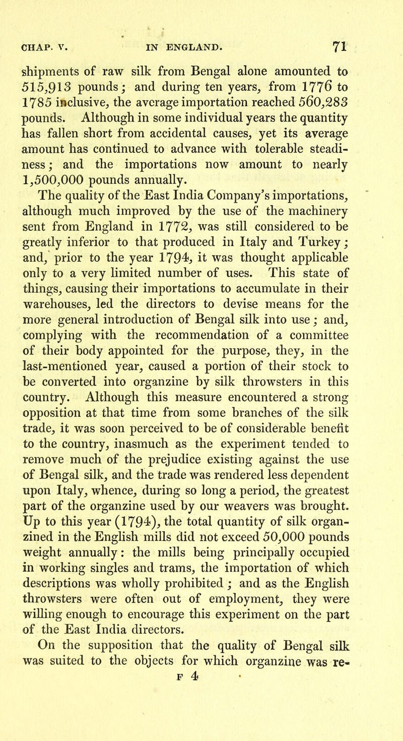 shipments of raw silk from Bengal alone amounted to 515,913 pounds; and during ten years, from 1776 to 1785 inclusive, the average importation reached 560,283 pounds. Although in some individual years the quantity has fallen short from accidental causes, yet its average amount has continued to advance with tolerable steadi- ness; and the importations now amount to nearly 1,500,000 pounds annually. The quality of the East India Company’s importations, although much improved by the use of the machinery sent from England in 1772, was still considered to be greatly inferior to that produced in Italy and Turkey; and, prior to the year 1794., it was thought applicable only to a very limited number of uses. This state of things, causing their importations to accumulate in their warehouses, led the directors to devise means for the more general introduction of Bengal silk into use; and, complying with the recommendation of a committee of their body appointed for the purpose, they, in the last-mentioned year, caused a portion of their stock to he converted into organzine by silk throwsters in this country. Although this measure encountered a strong opposition at that time from some branches of the silk trade, it was soon perceived to be of considerable benefit to the country, inasmuch as the experiment tended to remove much of the prejudice existing against the use of Bengal silk, and the trade was rendered less dependent upon Italy, whence, during so long a period, the greatest part of the organzine used by our weavers was brought. Up to this year (1794), the total quantity of silk organ- zined in the English mills did not exceed 50,000 pounds weight annually: the mills being principally occupied in working singles and trams, the importation of which descriptions was wholly prohibited; and as the English throwsters were often out of employment, they were willing enough to encourage this experiment on the part of the East India directors. On the supposition that the quality of Bengal silk was suited to the objects for which organzine was re-