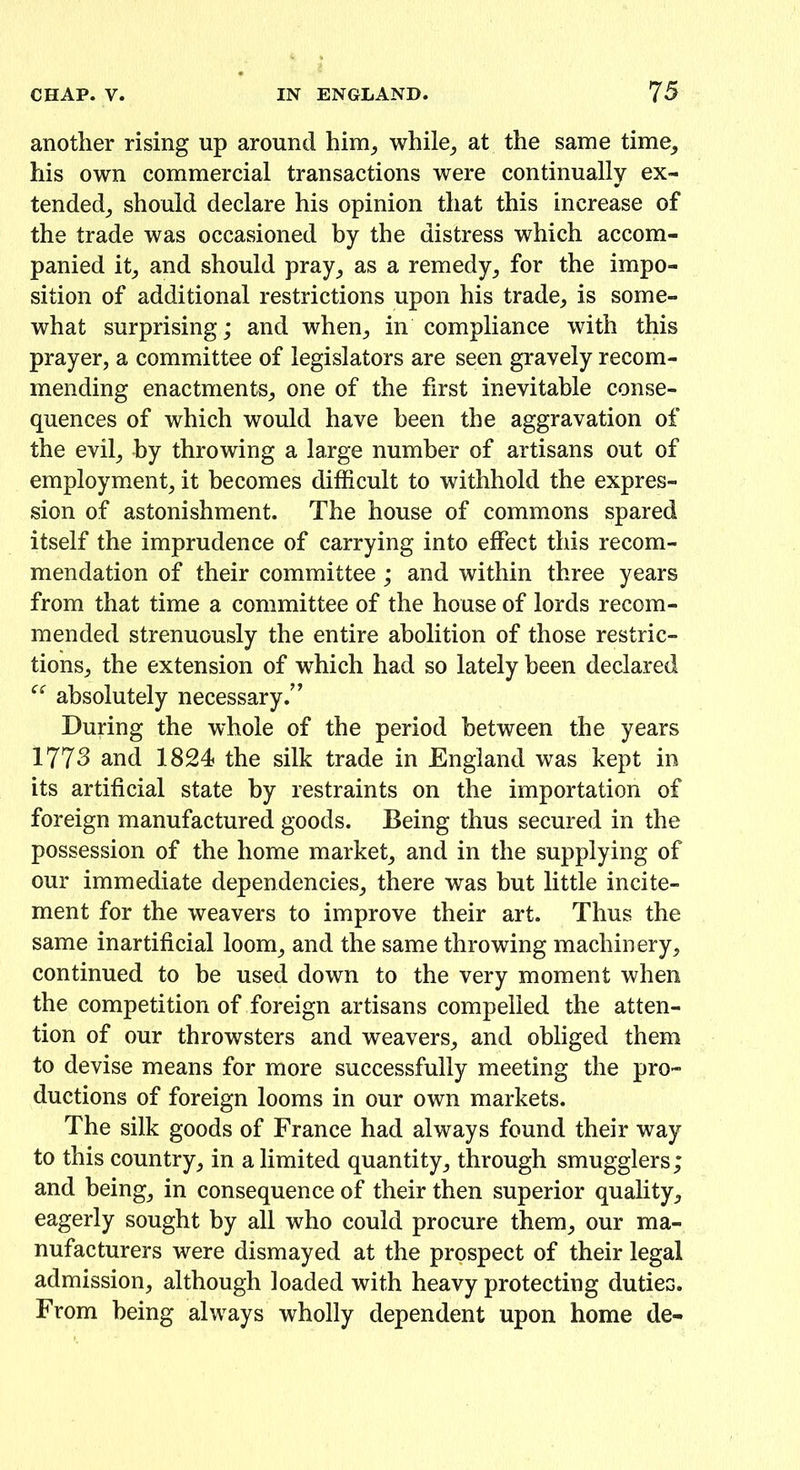 another rising up around him,, while, at the same time, his own commercial transactions were continually ex- tended, should declare his opinion that this increase of the trade was occasioned by the distress which accom- panied it, and should pray, as a remedy, for the impo- sition of additional restrictions upon his trade, is some- what surprising; and when, in compliance with this prayer, a committee of legislators are seen gravely recom- mending enactments, one of the first inevitable conse- quences of which would have been the aggravation of the evil, by throwing a large number of artisans out of employment, it becomes difficult to withhold the expres- sion of astonishment. The house of commons spared itself the imprudence of carrying into effect this recom- mendation of their committee ; and within three years from that time a committee of the house of lords recom- mended strenuously the entire abolition of those restric- tions, the extension of which had so lately been declared “ absolutely necessary/’ During the whole of the period between the years 1773 and 1824 the silk trade in England was kept in its artificial state by restraints on the importation of foreign manufactured goods. Being thus secured in the possession of the home market, and in the supplying of our immediate dependencies, there was hut little incite- ment for the weavers to improve their art. Thus the same inartificial loom, and the same throwing machinery, continued to be used down to the very moment when the competition of foreign artisans compelled the atten- tion of our throwsters and weavers, and obliged them to devise means for more successfully meeting the pro- ductions of foreign looms in our own markets. The silk goods of France had always found their way to this country, in a limited quantity, through smugglers; and being, in consequence of their then superior quality, eagerly sought by all who could procure them, our ma- nufacturers were dismayed at the prospect of their legal admission, although loaded with heavy protecting duties. From being always wholly dependent upon home de-