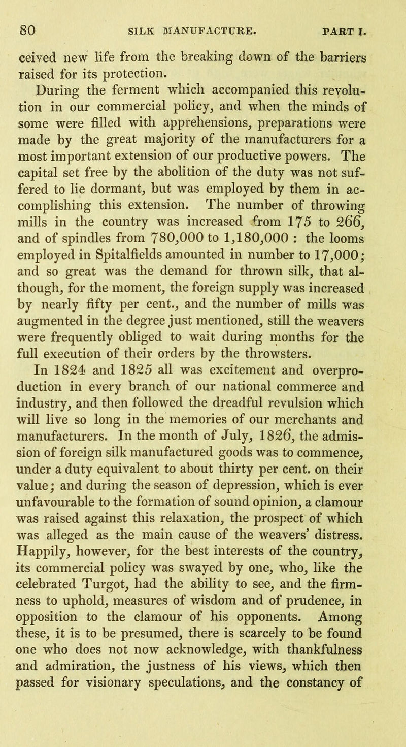 ceived new life from the breaking down of the barriers raised for its protection. During the ferment which accompanied this revolu- tion in our commercial policy, and when the minds of some were filled with apprehensions, preparations were made by the great majority of the manufacturers for a most important extension of our productive powers. The capital set free by the abolition of the duty was not suf- fered to lie dormant, but was employed by them in ac- complishing this extension. The number of throwing mills in the country was increased from 175 to 266, and of spindles from 780,000 to 1,180,000 : the looms employed in Spitalfields amounted in number to 17,,000; and so great was the demand for thrown silk, that al- though, for the moment, the foreign supply was increased by nearly fifty per cent., and the number of mills was augmented in the degree just mentioned, still the weavers were frequently obliged to wait during months for the full execution of their orders by the throwsters. In 1824 and 1825 all was excitement and overpro- duction in every branch of our national commerce and industry, and then followed the dreadful revulsion which will live so long in the memories of our merchants and manufacturers. In the month of July, 1826, the admis- sion of foreign silk manufactured goods was to commence, under a duty equivalent to about thirty per cent, on their value; and during the season of depression, which is ever unfavourable to the formation of sound opinion, a clamour was raised against this relaxation, the prospect of which was alleged as the main cause of the weavers’ distress. Happily, however, for the best interests of the country, its commercial policy was swayed by one, who, like the celebrated Turgot, had the ability to see, and the firm- ness to uphold, measures of wisdom and of prudence, in opposition to the clamour of his opponents. Among these, it is to be presumed, there is scarcely to be found one who does not now acknowledge, with thankfulness and admiration, the justness of his views, which then passed for visionary speculations, and the constancy of