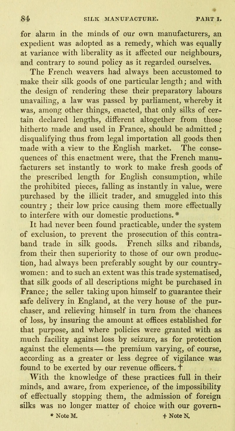 for alarm in the minds of our own manufacturers, an expedient was adopted as a remedy, which was equally at variance with liberality as it affected our neighbours, and contrary to sound policy as it regarded ourselves. The French weavers had always been accustomed to make their silk goods of one particular length; and with the design of rendering these their preparatory labours unavailing, a law was passed by parliament, whereby it was, among other things, enacted, that only silks of cer- tain declared lengths, different altogether from those hitherto made and used in France, should be admitted ; disqualifying thus from legal importation all goods then made with a view to the English market. The conse- quences of this enactment were, that the French manu- facturers set instantly to work to make fresh goods of the prescribed length for English consumption, while the prohibited pieces, falling as instantly in value, were purchased by the illicit trader, and smuggled into this country ; their low price causing them more effectually to interfere with our domestic productions. * It had never been found practicable, under the system of exclusion, to prevent the prosecution of this contra- band trade in silk goods. French silks and ribands, from their then superiority to those of our own produc- tion, had always been preferably sought by our country- women : and to such an extent was this trade systematised, that silk goods of all descriptions might be purchased in France; the seller taking upon himself to guarantee their safe delivery in England, at the very house of the pur- chaser, and relieving himself in turn from the chances of loss, by insuring the amount at offices established for that purpose, and where policies were granted with as much facility against loss by seizure, as for protection against the elements—the premium varying, of course, according as a greater or less degree of vigilance was found to be exerted by our revenue officers, t With the knowledge of these practices full in their minds, and aware, from experience, of the impossibility of effectually stopping them, the admission of foreign silks was no longer matter of choice with our govern- * Note M. + Note N.