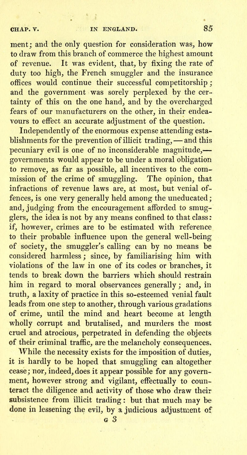 ment; and the only question for consideration was, how to draw from this branch of commerce the highest amount of revenue. It was evident, that, by fixing the rate of duty too high, the French smuggler and the insurance offices would continue their successful competitorship; and the government was sorely perplexed by the cer- tainty of this on the one hand, and by the overcharged fears of our manufacturers on the other, in their endea- vours to effect an accurate adjustment of the question. Independently of the enormous expense attending esta- blishments for the prevention of illicit trading, — and this pecuniary evil is one of no inconsiderable magnitude,-— governments would appear to be under a moral obligation to remove, as far as possible, all incentives to the com- mission of the crime of smuggling. The opinion, that infractions of revenue laws are, at most, but venial of- fences, is one very generally held among the uneducated; and, judging from the encouragement afforded to smug- glers, the idea is not by any means confined to that class: if, however, crimes are to he estimated with reference to their probable influence upon the general well-being of society, the smuggler's calling can by no means be considered harmless; since, by familiarising him with violations of the law in one of its codes or branches, it tends to break down the barriers which should restrain him in regard to moral observances generally; and, in truth, a laxity of practice in this so-esteemed venial fault leads from one step to another, through various gradations of crime, until the mind and heart become at length wholly corrupt and brutalised, and murders the most cruel and atrocious, perpetrated in defending the objects of their criminal traffic, are the melancholy consequences. While the necessity exists for the imposition of duties, it is hardly to be hoped that smuggling can altogether cease; nor, indeed, does it appear possible for any govern- ment, however strong and vigilant, effectually to coun- teract the diligence and activity of those who draw their subsistence from illicit trading: but that much may be done in lessening the evil, by a judicious adjustment of