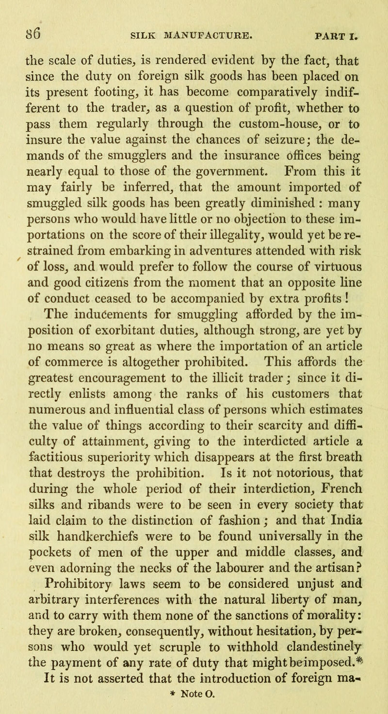 the scale of duties, is rendered evident by the fact, that since the duty on foreign silk goods has been placed on its present footing, it has become comparatively indif- ferent to the trader, as a question of profit, whether to pass them regularly through the custom-house, or to insure the value against the chances of seizure; the de- mands of the smugglers and the insurance offices being nearly equal to those of the government. From this it may fairly be inferred, that the amount imported of smuggled silk goods has been greatly diminished : many persons who would have little or no objection to these im- portations on the score of their illegality, would yet be re- strained from embarking in adventures attended with risk of loss, and would prefer to follow the course of virtuous and good citizens from the moment that an opposite line of conduct ceased to be accompanied by extra profits! The inducements for smuggling afforded by the im- position of exorbitant duties, although strong, are yet by no means so great as where the importation of an article of commerce is altogether prohibited. This affords the greatest encouragement to the illicit trader; since it di- rectly enlists among the ranks of his customers that numerous and influential class of persons which estimates the value of things according to their scarcity and diffi- culty of attainment, giving to the interdicted article a factitious superiority which disappears at the first breath that destroys the prohibition. Is it not notorious, that during the whole period of their interdiction, French silks and ribands were to be seen in every society that laid claim to the distinction of fashion; and that India silk handkerchiefs were to be found universally in the pockets of men of the upper and middle classes, and even adorning the necks of the labourer and the artisan? Prohibitory laws seem to be considered unjust and arbitrary interferences with the natural liberty of man, and to carry with them none of the sanctions of morality: they are broken, consequently, without hesitation, by per- sons who would yet scruple to withhold clandestinely the payment of any rate of duty that mightbeimposed.* It is not asserted that the introduction of foreign ma- * NoteO.