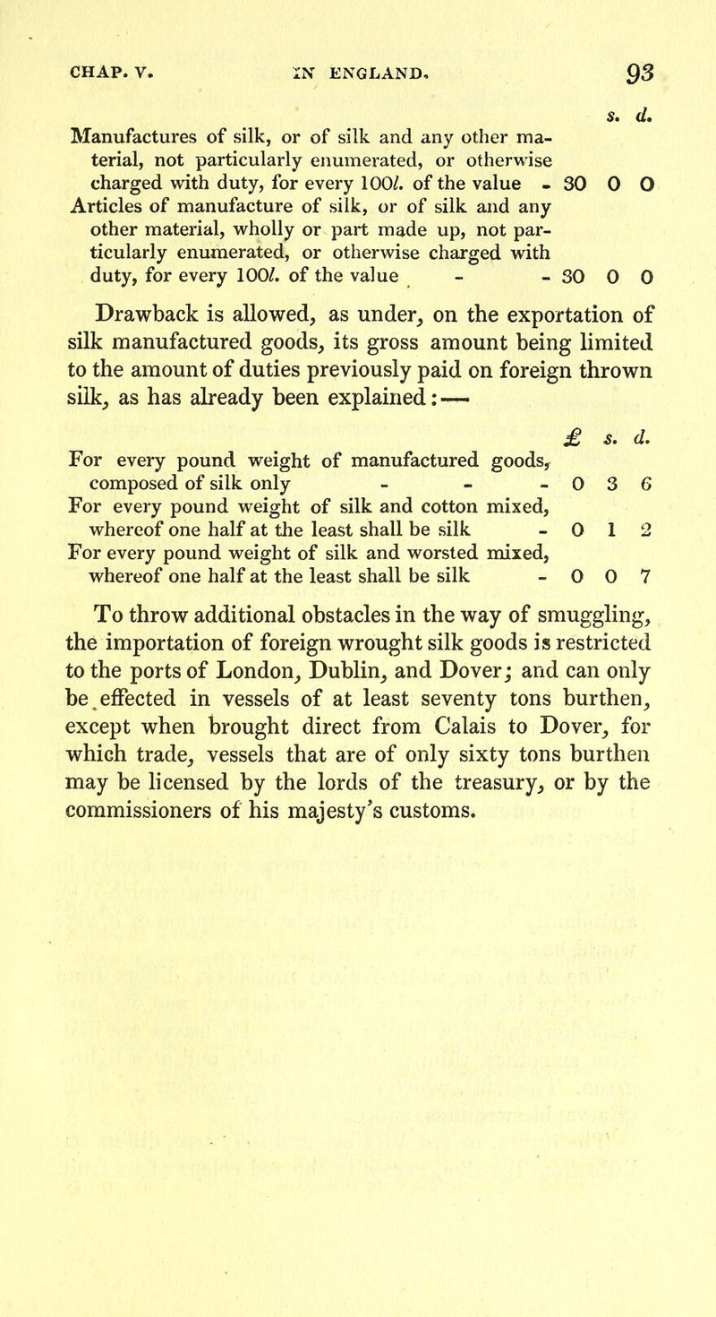 S. d. Manufactures of silk, or of silk and any other ma- terial, not particularly enumerated, or otherwise charged with duty, for every 100/. of the value - 30 0 O Articles of manufacture of silk, or of silk and any other material, wholly or part made up, not par- ticularly enumerated, or otherwise charged with duty, for every 100/. of the value - - 30 0 0 Drawback is allowed, as under, on the exportation of silk manufactured goods, its gross amount being limited to the amount of duties previously paid on foreign thrown silk, as has already been explained: — £ s. d. For every pound weight of manufactured goods, composed of silk only - - -03 6 For every pound weight of silk and cotton mixed, whereof one half at the least shall be silk - 0 1 2 For every pound weight of silk and worsted mixed, whereof one half at the least shall be silk - 0 0 7 To throw additional obstacles in the way of smuggling, the importation of foreign wrought silk goods is restricted to the ports of London, Dublin, and Dover; and can only be,effected in vessels of at least seventy tons burthen, except when brought direct from Calais to Dover, for which trade, vessels that are of only sixty tons burthen may be licensed by the lords of the treasury, or by the commissioners of his majesty's customs.