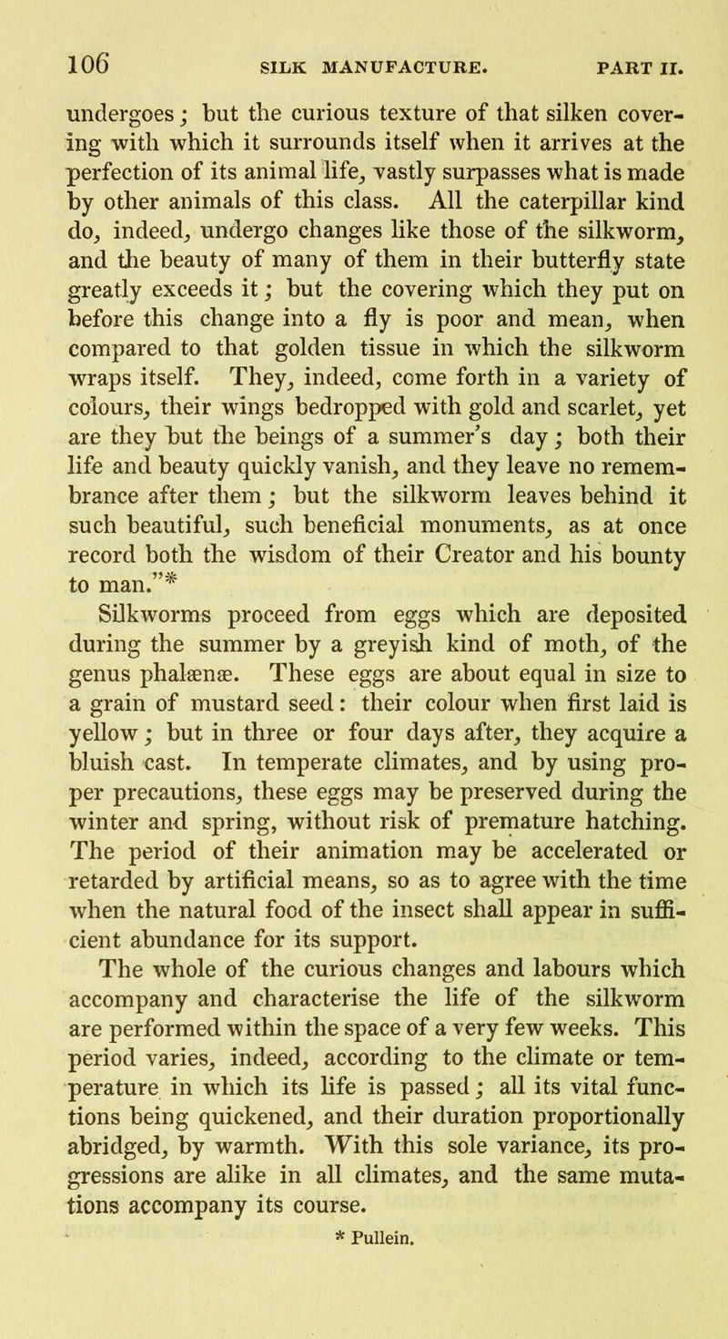 undergoes; but the curious texture of that silken cover- ing with which it surrounds itself when it arrives at the perfection of its animal life, vastly surpasses what is made by other animals of this class. All the caterpillar kind do, indeed, undergo changes like those of the silkworm, and the beauty of many of them in their butterfly state greatly exceeds it; but the covering which they put on before this change into a fly is poor and mean, when compared to that golden tissue in which the silkworm wraps itself. They, indeed, come forth in a variety of colours, their wings bedropped with gold and scarlet, yet are they but the beings of a summer’s day; both their life and beauty quickly vanish, and they leave no remem- brance after them; but the silkworm leaves behind it such beautiful, such beneficial monuments, as at once record both the wisdom of their Creator and his bounty to man.”* Silkworms proceed from eggs which are deposited during the summer by a greyish kind of moth, of the genus phalsenae. These eggs are about equal in size to a grain of mustard seed: their colour when first laid is yellow; but in three or four days after, they acquire a bluish cast. In temperate climates, and by using pro- per precautions, these eggs may be preserved during the winter and spring, without risk of premature hatching. The period of their animation may be accelerated or retarded by artificial means, so as to agree with the time when the natural food of the insect shall appear in suffi- cient abundance for its support. The whole of the curious changes and labours which accompany and characterise the life of the silkworm are performed within the space of a very few weeks. This period varies, indeed, according to the climate or tem- perature in which its life is passed; all its vital func- tions being quickened, and their duration proportionally abridged, by warmth. With this sole variance, its pro- gressions are alike in all climates, and the same muta- tions accompany its course. * Pullein.