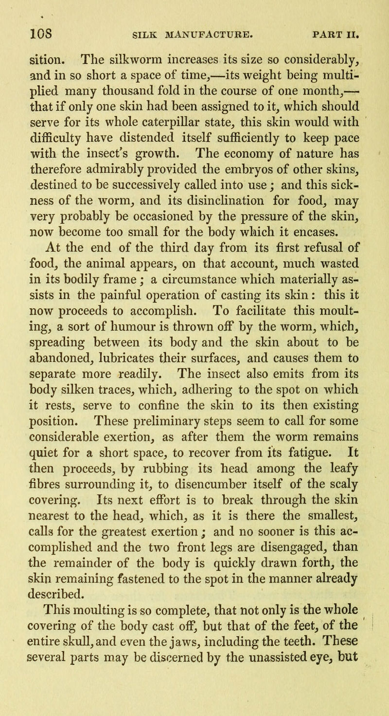 sition. The silkworm increases its size so considerably, and in so short a space of time,—its weight being multi- plied many thousand fold in the course of one month,— that if only one skin had been assigned to it, which should serve for its whole caterpillar state, this skin would with difficulty have distended itself sufficiently to keep pace with the insect's growth. The economy of nature has therefore admirably provided the embryos of other skins, destined to be successively called into use; and this sick- ness of the worm, and its disinclination for food, may very probably be occasioned by the pressure of the skin, now become too small for the body which it encases. At the end of the third day from its first refusal of food, the animal appears, on that account, much wasted in its bodily frame; a circumstance which materially as- sists in the painful operation of casting its skin: this it now proceeds to accomplish. To facilitate this moult- ing, a sort of humour is thrown off by the worm, which, spreading between its body and the skin about to be abandoned, lubricates their surfaces, and causes them to separate more readily. The insect also emits from its body silken traces, which, adhering to the spot on which it rests, serve to confine the skin to its then existing position. These preliminary steps seem to call for some considerable exertion, as after them the worm remains quiet for a short space, to recover from its fatigue. It then proceeds, by rubbing its head among the leafy fibres surrounding it, to disencumber itself of the scaly covering. Its next effort is to break through the skin nearest to the head, which, as it is there the smallest, calls for the greatest exertion; and no sooner is this ac- complished and the two front legs are disengaged, than the remainder of the body is quickly drawn forth, the skin remaining fastened to the spot in the manner already described. This moulting is so complete, that not only is the whole covering of the body cast off, but that of the feet, of the entire skull, and even the jaws, including the teeth. These several parts may be discerned by the unassisted eye, but