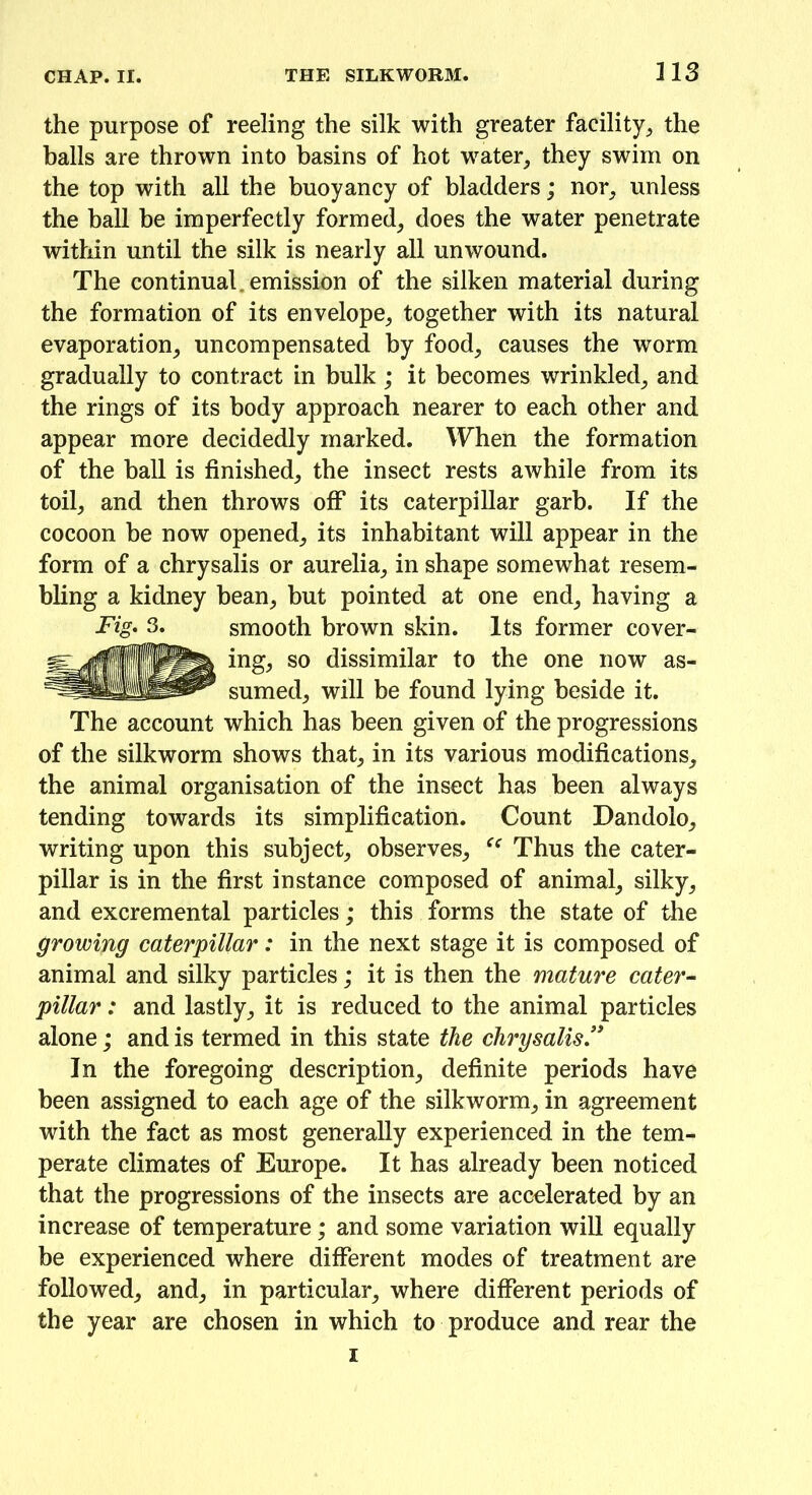 the purpose of reeling the silk with greater facility, the balls are thrown into basins of hot water, they swim on the top with all the buoyancy of bladders; nor, unless the ball be imperfectly formed, does the water penetrate within until the silk is nearly all unwound. The continual, emission of the silken material during the formation of its envelope, together with its natural evaporation, uncompensated by food, causes the worm gradually to contract in bulk ; it becomes wrinkled, and the rings of its body approach nearer to each other and appear more decidedly marked. When the formation of the ball is finished, the insect rests awhile from its toil, and then throws off its caterpillar garb. If the cocoon be now opened, its inhabitant will appear in the form of a chrysalis or aurelia, in shape somewhat resem- bling a kidney bean, but pointed at one end, having a Fig. 3. smooth brown skin. Its former cover- ing, so dissimilar to the one now as- sumed, will be found lying beside it. The account which has been given of the progressions of the silkworm shows that, in its various modifications, the animal organisation of the insect has been always tending towards its simplification. Count Dandolo, writing upon this subject, observes, Thus the cater- pillar is in the first instance composed of animal, silky, and excremental particles; this forms the state of the growing caterpillar: in the next stage it is composed of animal and silky particles; it is then the mature cater- pillar: and lastly, it is reduced to the animal particles alone; and is termed in this state the chrysalis” In the foregoing description, definite periods have been assigned to each age of the silkworm, in agreement with the fact as most generally experienced in the tem- perate climates of Europe. It has already been noticed that the progressions of the insects are accelerated by an increase of temperature; and some variation will equally be experienced where different modes of treatment are followed, and, in particular, where different periods of the year are chosen in which to produce and rear the i