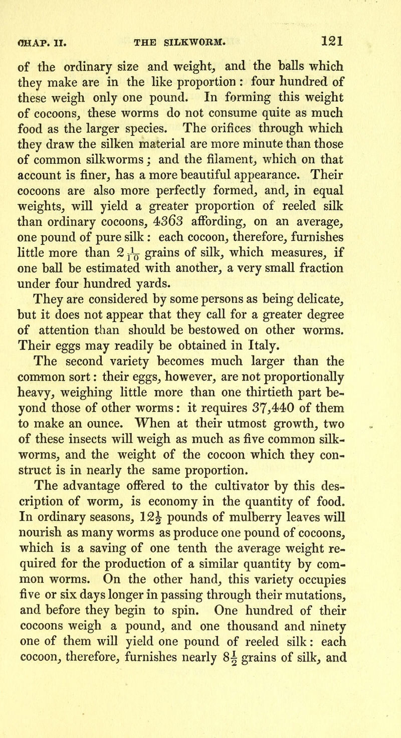 of the ordinary size and weight, and the halls which they make are in the like proportion : four hundred of these weigh only one pound. In forming this weight of cocoons, these worms do not consume quite as much food as the larger species. The orifices through which they draw the silken material are more minute than those of common silkworms; and the filament, which on that account is finer, has a more beautiful appearance. Their cocoons are also more perfectly formed, and, in equal weights, will yield a greater proportion of reeled silk than ordinary cocoons, 4363 affording, on an average, one pound of pure silk : each cocoon, therefore, furnishes little more than 2 ^ grains of silk, which measures, if one ball be estimated with another, a very small fraction under four hundred yards. They are considered by some persons as being delicate, but it does not appear that they call for a greater degree of attention than should be bestowed on other worms. Their eggs may readily he obtained in Italy. The second variety becomes much larger than the common sort: their eggs, however, are not proportionally heavy, weighing little more than one thirtieth part be- yond those of other worms : it requires 37*440 of them to make an ounce. When at their utmost growth, two of these insects will weigh as much as five common silk- worms, and the weight of the cocoon which they con- struct is in nearly the same proportion. The advantage offered to the cultivator by this des- cription of worm, is economy in the quantity of food. In ordinary seasons, 12\ pounds of mulberry leaves will nourish as many worms as produce one pound of cocoons, which is a saving of one tenth the average weight re- quired for the production of a similar quantity by com- mon worms. On the other hand, this variety occupies five or six days longer in passing through their mutations, and before they begin to spin. One hundred of their cocoons weigh a pound, and one thousand and ninety one of them will yield one pound of reeled silk: each cocoon, therefore, furnishes nearly 8| grains of silk, and